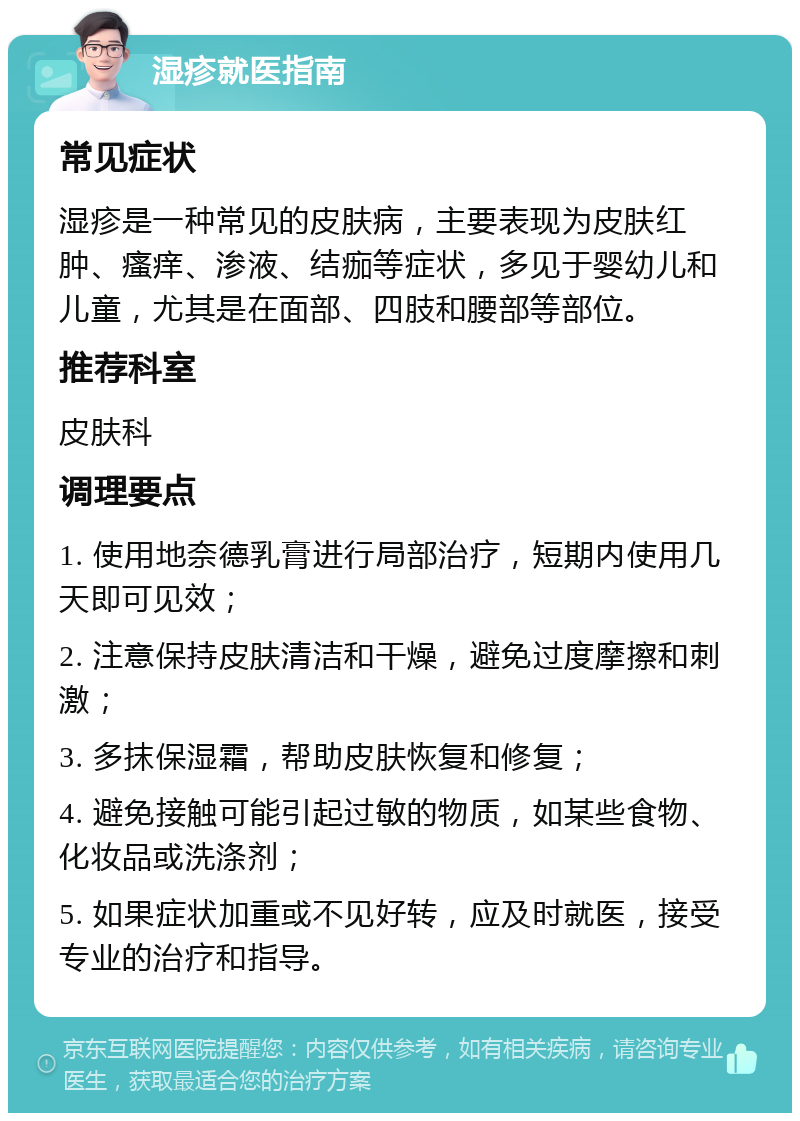 湿疹就医指南 常见症状 湿疹是一种常见的皮肤病，主要表现为皮肤红肿、瘙痒、渗液、结痂等症状，多见于婴幼儿和儿童，尤其是在面部、四肢和腰部等部位。 推荐科室 皮肤科 调理要点 1. 使用地奈德乳膏进行局部治疗，短期内使用几天即可见效； 2. 注意保持皮肤清洁和干燥，避免过度摩擦和刺激； 3. 多抹保湿霜，帮助皮肤恢复和修复； 4. 避免接触可能引起过敏的物质，如某些食物、化妆品或洗涤剂； 5. 如果症状加重或不见好转，应及时就医，接受专业的治疗和指导。