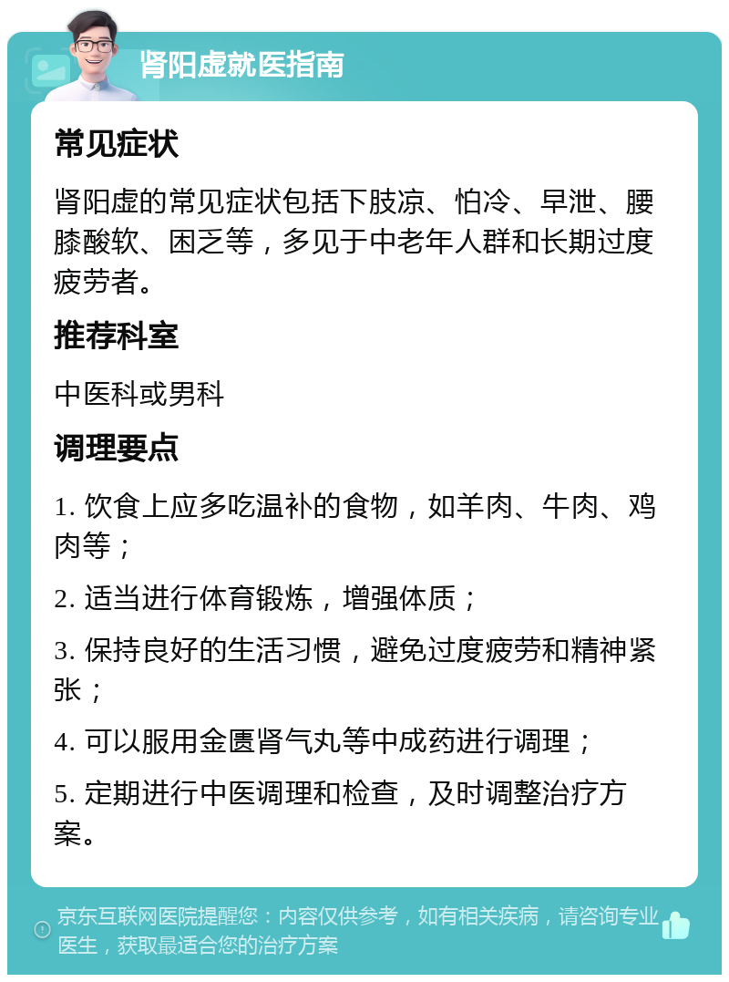 肾阳虚就医指南 常见症状 肾阳虚的常见症状包括下肢凉、怕冷、早泄、腰膝酸软、困乏等，多见于中老年人群和长期过度疲劳者。 推荐科室 中医科或男科 调理要点 1. 饮食上应多吃温补的食物，如羊肉、牛肉、鸡肉等； 2. 适当进行体育锻炼，增强体质； 3. 保持良好的生活习惯，避免过度疲劳和精神紧张； 4. 可以服用金匮肾气丸等中成药进行调理； 5. 定期进行中医调理和检查，及时调整治疗方案。