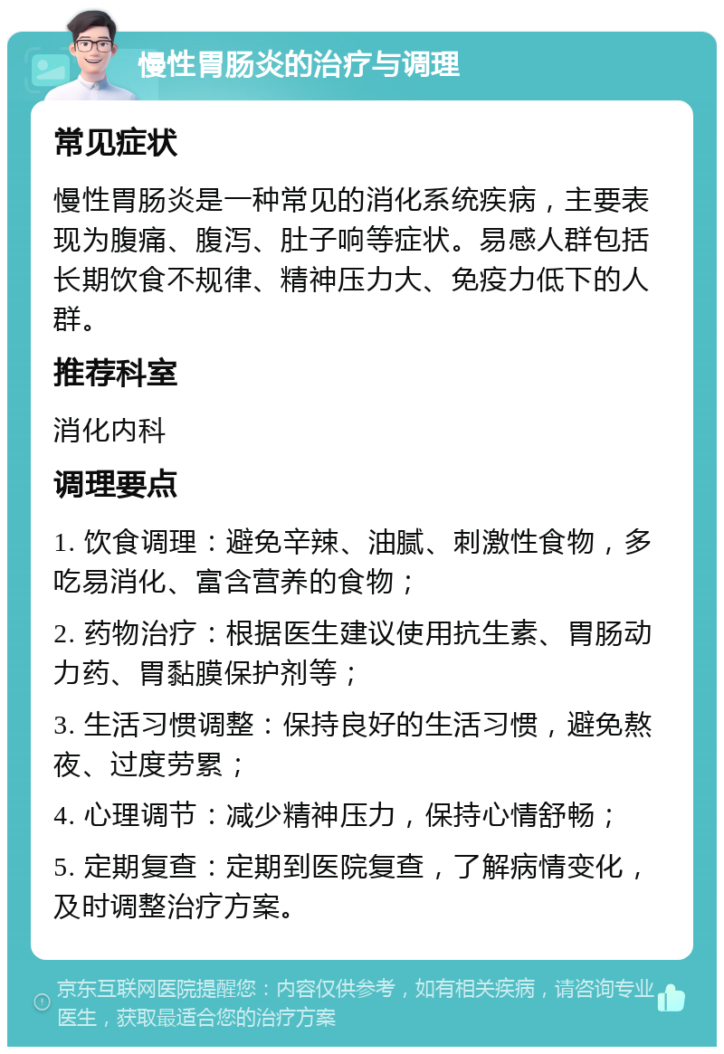 慢性胃肠炎的治疗与调理 常见症状 慢性胃肠炎是一种常见的消化系统疾病，主要表现为腹痛、腹泻、肚子响等症状。易感人群包括长期饮食不规律、精神压力大、免疫力低下的人群。 推荐科室 消化内科 调理要点 1. 饮食调理：避免辛辣、油腻、刺激性食物，多吃易消化、富含营养的食物； 2. 药物治疗：根据医生建议使用抗生素、胃肠动力药、胃黏膜保护剂等； 3. 生活习惯调整：保持良好的生活习惯，避免熬夜、过度劳累； 4. 心理调节：减少精神压力，保持心情舒畅； 5. 定期复查：定期到医院复查，了解病情变化，及时调整治疗方案。