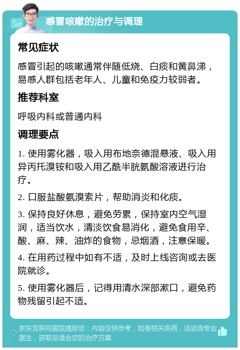 感冒咳嗽的治疗与调理 常见症状 感冒引起的咳嗽通常伴随低烧、白痰和黄鼻涕，易感人群包括老年人、儿童和免疫力较弱者。 推荐科室 呼吸内科或普通内科 调理要点 1. 使用雾化器，吸入用布地奈德混悬液、吸入用异丙托溴铵和吸入用乙酰半胱氨酸溶液进行治疗。 2. 口服盐酸氨溴索片，帮助消炎和化痰。 3. 保持良好休息，避免劳累，保持室内空气湿润，适当饮水，清淡饮食易消化，避免食用辛、酸、麻、辣、油炸的食物，忌烟酒，注意保暖。 4. 在用药过程中如有不适，及时上线咨询或去医院就诊。 5. 使用雾化器后，记得用清水深部漱口，避免药物残留引起不适。