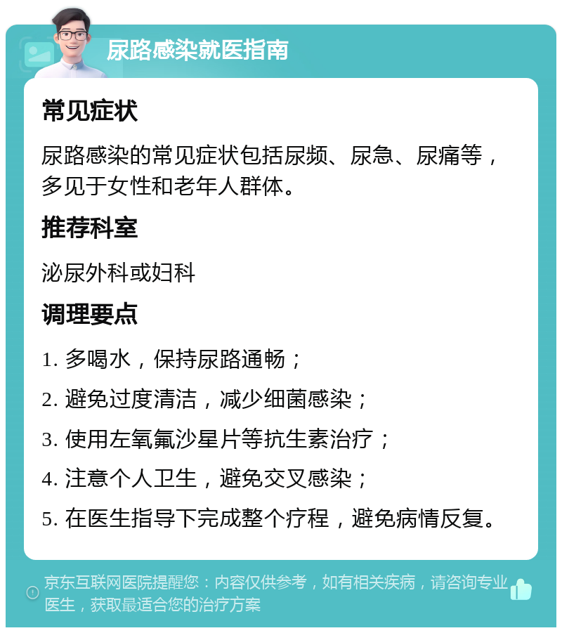 尿路感染就医指南 常见症状 尿路感染的常见症状包括尿频、尿急、尿痛等，多见于女性和老年人群体。 推荐科室 泌尿外科或妇科 调理要点 1. 多喝水，保持尿路通畅； 2. 避免过度清洁，减少细菌感染； 3. 使用左氧氟沙星片等抗生素治疗； 4. 注意个人卫生，避免交叉感染； 5. 在医生指导下完成整个疗程，避免病情反复。