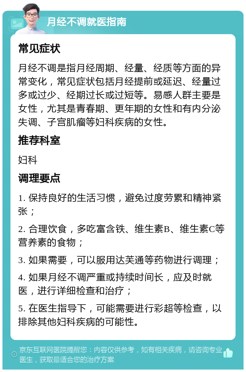 月经不调就医指南 常见症状 月经不调是指月经周期、经量、经质等方面的异常变化，常见症状包括月经提前或延迟、经量过多或过少、经期过长或过短等。易感人群主要是女性，尤其是青春期、更年期的女性和有内分泌失调、子宫肌瘤等妇科疾病的女性。 推荐科室 妇科 调理要点 1. 保持良好的生活习惯，避免过度劳累和精神紧张； 2. 合理饮食，多吃富含铁、维生素B、维生素C等营养素的食物； 3. 如果需要，可以服用达芙通等药物进行调理； 4. 如果月经不调严重或持续时间长，应及时就医，进行详细检查和治疗； 5. 在医生指导下，可能需要进行彩超等检查，以排除其他妇科疾病的可能性。