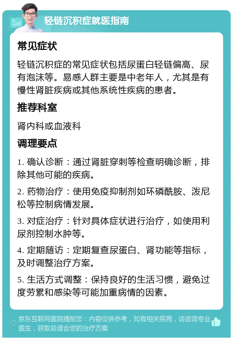 轻链沉积症就医指南 常见症状 轻链沉积症的常见症状包括尿蛋白轻链偏高、尿有泡沫等。易感人群主要是中老年人，尤其是有慢性肾脏疾病或其他系统性疾病的患者。 推荐科室 肾内科或血液科 调理要点 1. 确认诊断：通过肾脏穿刺等检查明确诊断，排除其他可能的疾病。 2. 药物治疗：使用免疫抑制剂如环磷酰胺、泼尼松等控制病情发展。 3. 对症治疗：针对具体症状进行治疗，如使用利尿剂控制水肿等。 4. 定期随访：定期复查尿蛋白、肾功能等指标，及时调整治疗方案。 5. 生活方式调整：保持良好的生活习惯，避免过度劳累和感染等可能加重病情的因素。