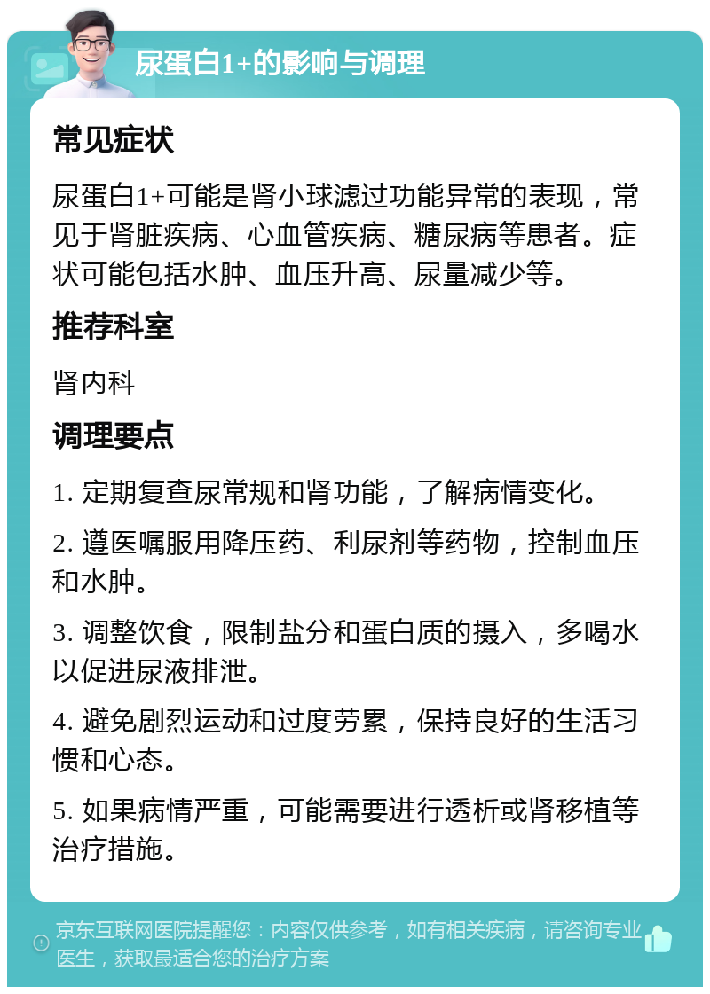 尿蛋白1+的影响与调理 常见症状 尿蛋白1+可能是肾小球滤过功能异常的表现，常见于肾脏疾病、心血管疾病、糖尿病等患者。症状可能包括水肿、血压升高、尿量减少等。 推荐科室 肾内科 调理要点 1. 定期复查尿常规和肾功能，了解病情变化。 2. 遵医嘱服用降压药、利尿剂等药物，控制血压和水肿。 3. 调整饮食，限制盐分和蛋白质的摄入，多喝水以促进尿液排泄。 4. 避免剧烈运动和过度劳累，保持良好的生活习惯和心态。 5. 如果病情严重，可能需要进行透析或肾移植等治疗措施。