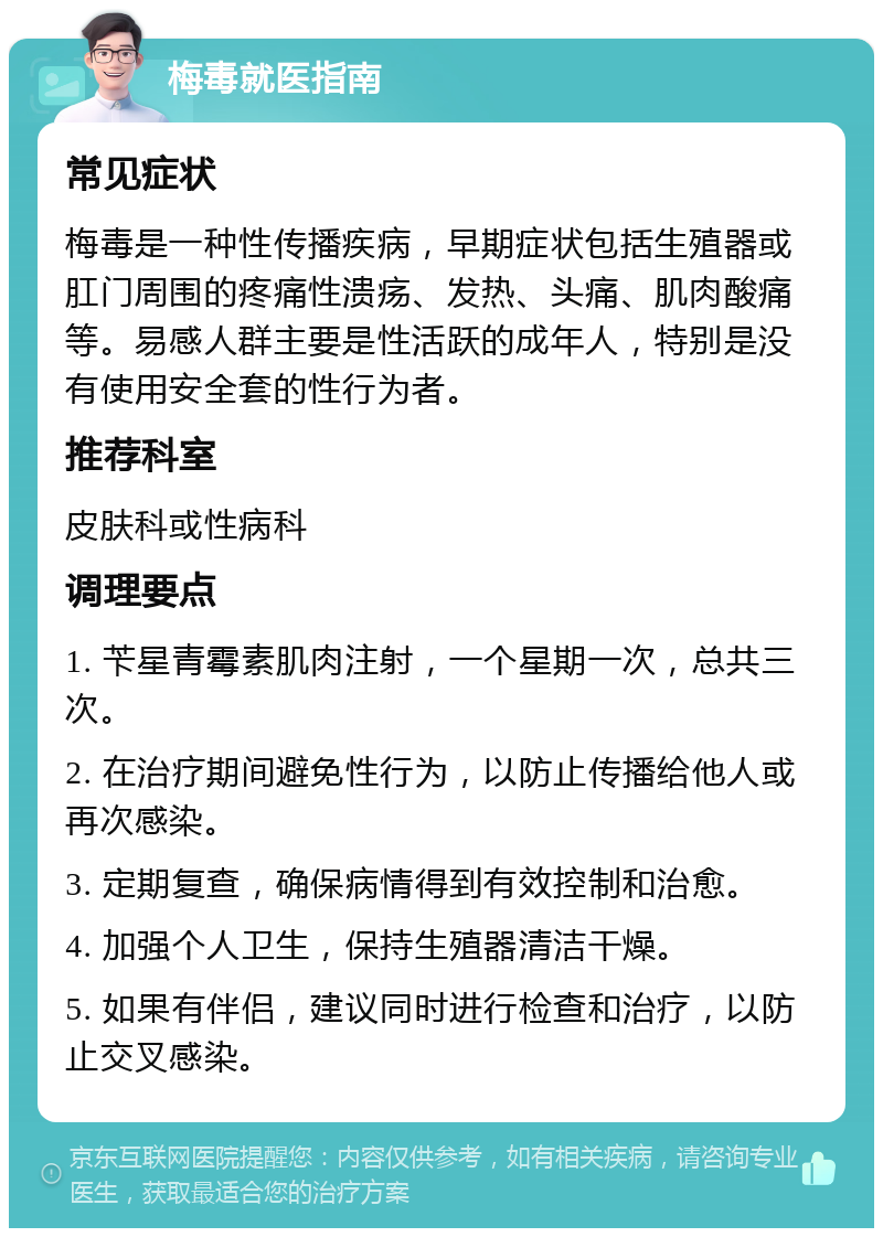 梅毒就医指南 常见症状 梅毒是一种性传播疾病，早期症状包括生殖器或肛门周围的疼痛性溃疡、发热、头痛、肌肉酸痛等。易感人群主要是性活跃的成年人，特别是没有使用安全套的性行为者。 推荐科室 皮肤科或性病科 调理要点 1. 苄星青霉素肌肉注射，一个星期一次，总共三次。 2. 在治疗期间避免性行为，以防止传播给他人或再次感染。 3. 定期复查，确保病情得到有效控制和治愈。 4. 加强个人卫生，保持生殖器清洁干燥。 5. 如果有伴侣，建议同时进行检查和治疗，以防止交叉感染。