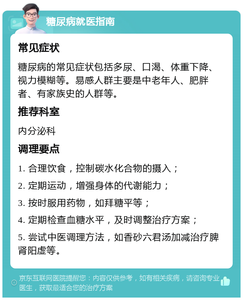 糖尿病就医指南 常见症状 糖尿病的常见症状包括多尿、口渴、体重下降、视力模糊等。易感人群主要是中老年人、肥胖者、有家族史的人群等。 推荐科室 内分泌科 调理要点 1. 合理饮食，控制碳水化合物的摄入； 2. 定期运动，增强身体的代谢能力； 3. 按时服用药物，如拜糖平等； 4. 定期检查血糖水平，及时调整治疗方案； 5. 尝试中医调理方法，如香砂六君汤加减治疗脾肾阳虚等。