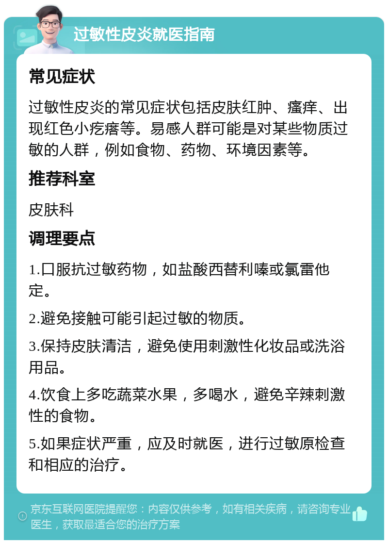 过敏性皮炎就医指南 常见症状 过敏性皮炎的常见症状包括皮肤红肿、瘙痒、出现红色小疙瘩等。易感人群可能是对某些物质过敏的人群，例如食物、药物、环境因素等。 推荐科室 皮肤科 调理要点 1.口服抗过敏药物，如盐酸西替利嗪或氯雷他定。 2.避免接触可能引起过敏的物质。 3.保持皮肤清洁，避免使用刺激性化妆品或洗浴用品。 4.饮食上多吃蔬菜水果，多喝水，避免辛辣刺激性的食物。 5.如果症状严重，应及时就医，进行过敏原检查和相应的治疗。