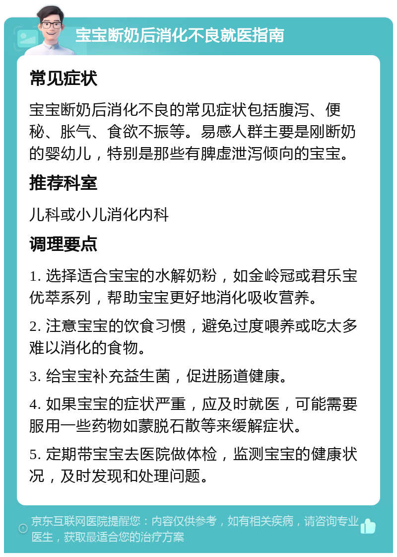 宝宝断奶后消化不良就医指南 常见症状 宝宝断奶后消化不良的常见症状包括腹泻、便秘、胀气、食欲不振等。易感人群主要是刚断奶的婴幼儿，特别是那些有脾虚泄泻倾向的宝宝。 推荐科室 儿科或小儿消化内科 调理要点 1. 选择适合宝宝的水解奶粉，如金岭冠或君乐宝优萃系列，帮助宝宝更好地消化吸收营养。 2. 注意宝宝的饮食习惯，避免过度喂养或吃太多难以消化的食物。 3. 给宝宝补充益生菌，促进肠道健康。 4. 如果宝宝的症状严重，应及时就医，可能需要服用一些药物如蒙脱石散等来缓解症状。 5. 定期带宝宝去医院做体检，监测宝宝的健康状况，及时发现和处理问题。