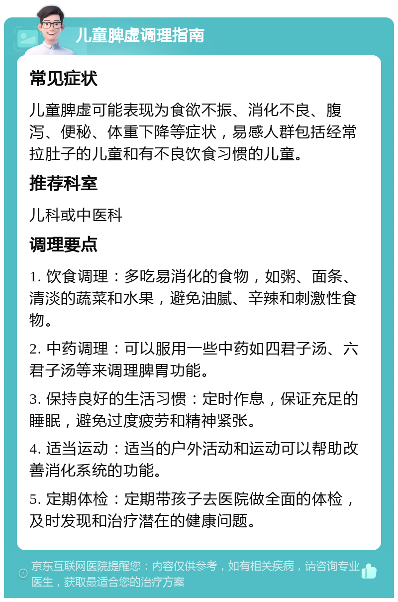 儿童脾虚调理指南 常见症状 儿童脾虚可能表现为食欲不振、消化不良、腹泻、便秘、体重下降等症状，易感人群包括经常拉肚子的儿童和有不良饮食习惯的儿童。 推荐科室 儿科或中医科 调理要点 1. 饮食调理：多吃易消化的食物，如粥、面条、清淡的蔬菜和水果，避免油腻、辛辣和刺激性食物。 2. 中药调理：可以服用一些中药如四君子汤、六君子汤等来调理脾胃功能。 3. 保持良好的生活习惯：定时作息，保证充足的睡眠，避免过度疲劳和精神紧张。 4. 适当运动：适当的户外活动和运动可以帮助改善消化系统的功能。 5. 定期体检：定期带孩子去医院做全面的体检，及时发现和治疗潜在的健康问题。