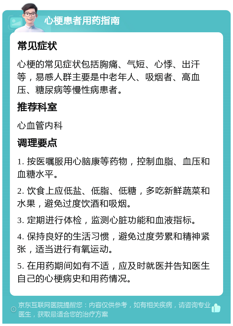 心梗患者用药指南 常见症状 心梗的常见症状包括胸痛、气短、心悸、出汗等，易感人群主要是中老年人、吸烟者、高血压、糖尿病等慢性病患者。 推荐科室 心血管内科 调理要点 1. 按医嘱服用心脑康等药物，控制血脂、血压和血糖水平。 2. 饮食上应低盐、低脂、低糖，多吃新鲜蔬菜和水果，避免过度饮酒和吸烟。 3. 定期进行体检，监测心脏功能和血液指标。 4. 保持良好的生活习惯，避免过度劳累和精神紧张，适当进行有氧运动。 5. 在用药期间如有不适，应及时就医并告知医生自己的心梗病史和用药情况。