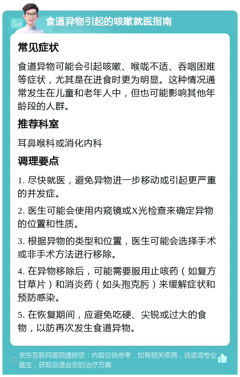 食道异物引起的咳嗽就医指南 常见症状 食道异物可能会引起咳嗽、喉咙不适、吞咽困难等症状，尤其是在进食时更为明显。这种情况通常发生在儿童和老年人中，但也可能影响其他年龄段的人群。 推荐科室 耳鼻喉科或消化内科 调理要点 1. 尽快就医，避免异物进一步移动或引起更严重的并发症。 2. 医生可能会使用内窥镜或X光检查来确定异物的位置和性质。 3. 根据异物的类型和位置，医生可能会选择手术或非手术方法进行移除。 4. 在异物移除后，可能需要服用止咳药（如复方甘草片）和消炎药（如头孢克肟）来缓解症状和预防感染。 5. 在恢复期间，应避免吃硬、尖锐或过大的食物，以防再次发生食道异物。