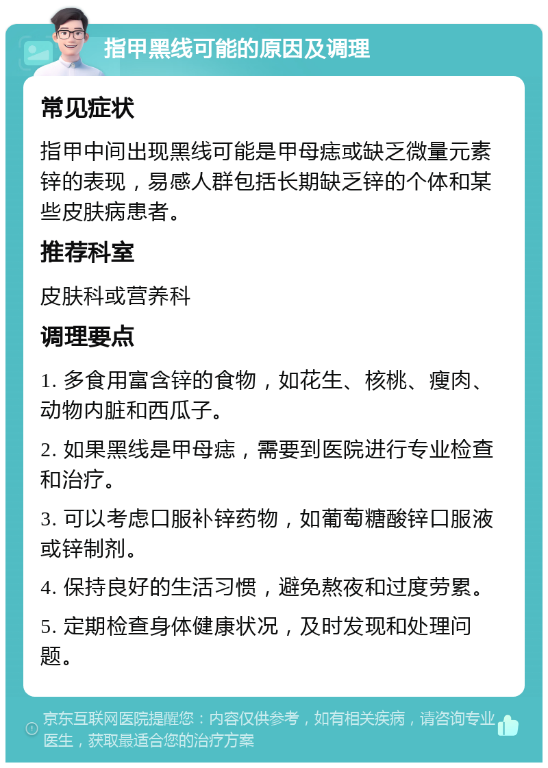 指甲黑线可能的原因及调理 常见症状 指甲中间出现黑线可能是甲母痣或缺乏微量元素锌的表现，易感人群包括长期缺乏锌的个体和某些皮肤病患者。 推荐科室 皮肤科或营养科 调理要点 1. 多食用富含锌的食物，如花生、核桃、瘦肉、动物内脏和西瓜子。 2. 如果黑线是甲母痣，需要到医院进行专业检查和治疗。 3. 可以考虑口服补锌药物，如葡萄糖酸锌口服液或锌制剂。 4. 保持良好的生活习惯，避免熬夜和过度劳累。 5. 定期检查身体健康状况，及时发现和处理问题。