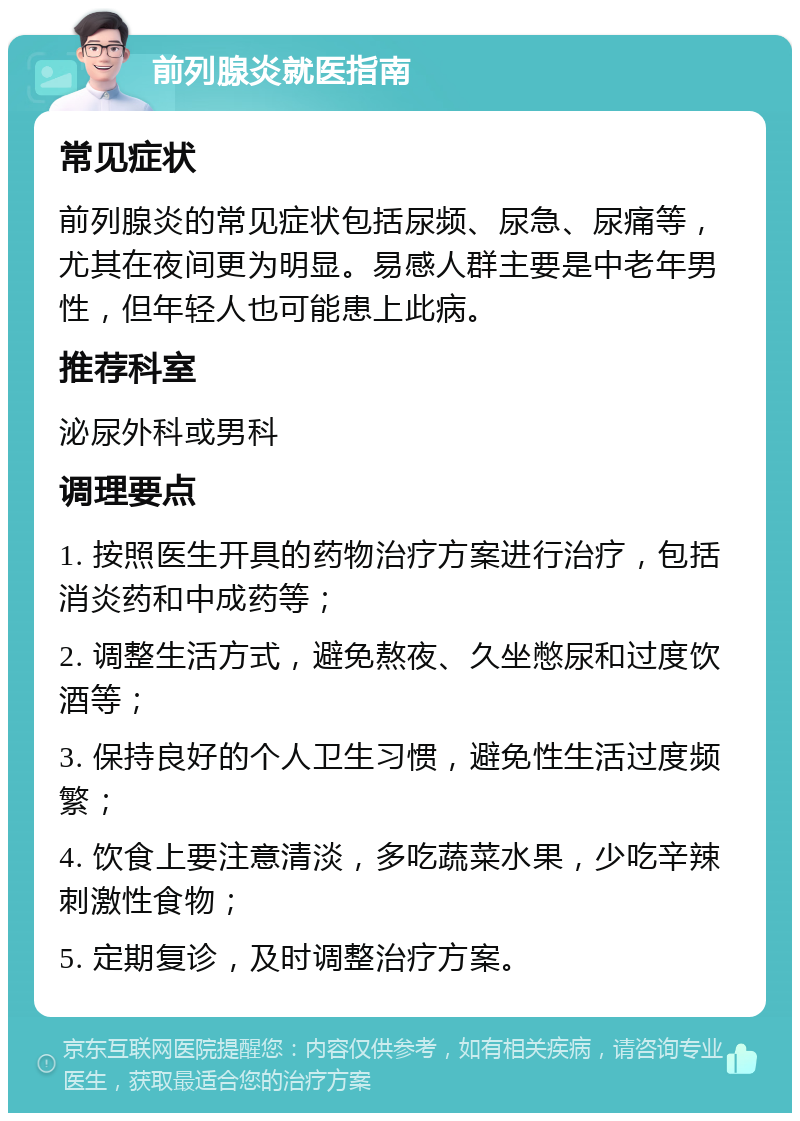 前列腺炎就医指南 常见症状 前列腺炎的常见症状包括尿频、尿急、尿痛等，尤其在夜间更为明显。易感人群主要是中老年男性，但年轻人也可能患上此病。 推荐科室 泌尿外科或男科 调理要点 1. 按照医生开具的药物治疗方案进行治疗，包括消炎药和中成药等； 2. 调整生活方式，避免熬夜、久坐憋尿和过度饮酒等； 3. 保持良好的个人卫生习惯，避免性生活过度频繁； 4. 饮食上要注意清淡，多吃蔬菜水果，少吃辛辣刺激性食物； 5. 定期复诊，及时调整治疗方案。