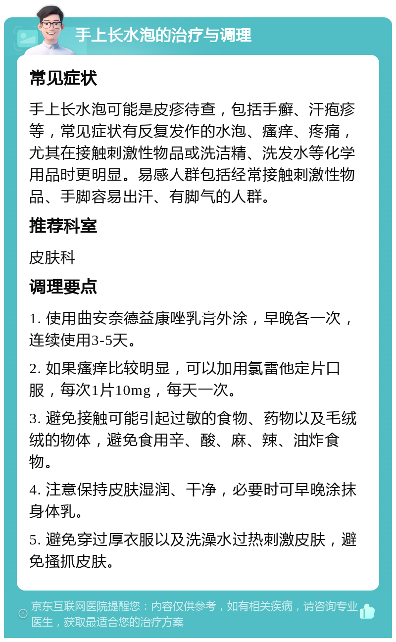 手上长水泡的治疗与调理 常见症状 手上长水泡可能是皮疹待查，包括手癣、汗疱疹等，常见症状有反复发作的水泡、瘙痒、疼痛，尤其在接触刺激性物品或洗洁精、洗发水等化学用品时更明显。易感人群包括经常接触刺激性物品、手脚容易出汗、有脚气的人群。 推荐科室 皮肤科 调理要点 1. 使用曲安奈德益康唑乳膏外涂，早晚各一次，连续使用3-5天。 2. 如果瘙痒比较明显，可以加用氯雷他定片口服，每次1片10mg，每天一次。 3. 避免接触可能引起过敏的食物、药物以及毛绒绒的物体，避免食用辛、酸、麻、辣、油炸食物。 4. 注意保持皮肤湿润、干净，必要时可早晚涂抹身体乳。 5. 避免穿过厚衣服以及洗澡水过热刺激皮肤，避免搔抓皮肤。