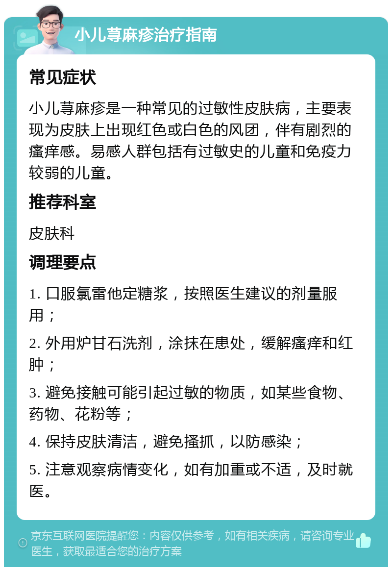 小儿荨麻疹治疗指南 常见症状 小儿荨麻疹是一种常见的过敏性皮肤病，主要表现为皮肤上出现红色或白色的风团，伴有剧烈的瘙痒感。易感人群包括有过敏史的儿童和免疫力较弱的儿童。 推荐科室 皮肤科 调理要点 1. 口服氯雷他定糖浆，按照医生建议的剂量服用； 2. 外用炉甘石洗剂，涂抹在患处，缓解瘙痒和红肿； 3. 避免接触可能引起过敏的物质，如某些食物、药物、花粉等； 4. 保持皮肤清洁，避免搔抓，以防感染； 5. 注意观察病情变化，如有加重或不适，及时就医。