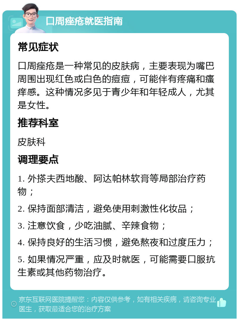 口周痤疮就医指南 常见症状 口周痤疮是一种常见的皮肤病，主要表现为嘴巴周围出现红色或白色的痘痘，可能伴有疼痛和瘙痒感。这种情况多见于青少年和年轻成人，尤其是女性。 推荐科室 皮肤科 调理要点 1. 外搽夫西地酸、阿达帕林软膏等局部治疗药物； 2. 保持面部清洁，避免使用刺激性化妆品； 3. 注意饮食，少吃油腻、辛辣食物； 4. 保持良好的生活习惯，避免熬夜和过度压力； 5. 如果情况严重，应及时就医，可能需要口服抗生素或其他药物治疗。