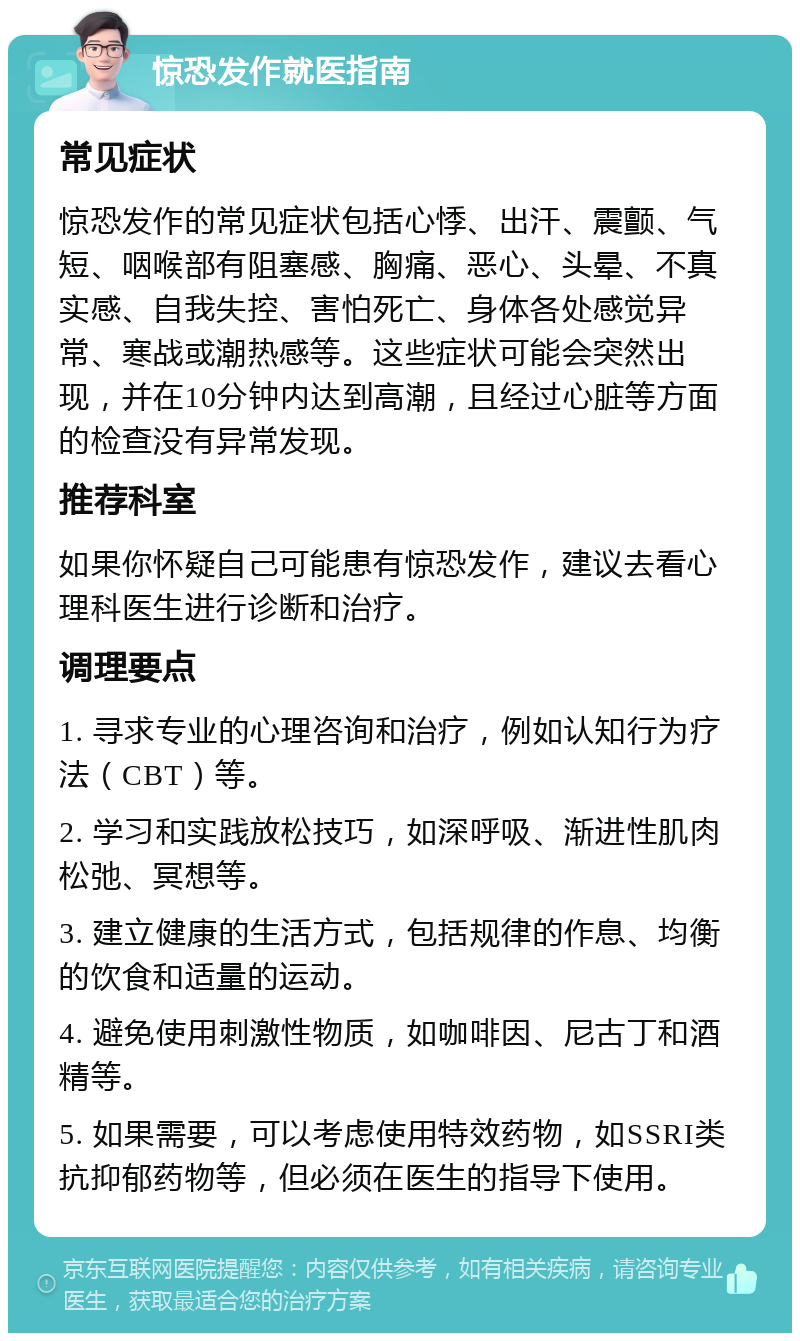 惊恐发作就医指南 常见症状 惊恐发作的常见症状包括心悸、出汗、震颤、气短、咽喉部有阻塞感、胸痛、恶心、头晕、不真实感、自我失控、害怕死亡、身体各处感觉异常、寒战或潮热感等。这些症状可能会突然出现，并在10分钟内达到高潮，且经过心脏等方面的检查没有异常发现。 推荐科室 如果你怀疑自己可能患有惊恐发作，建议去看心理科医生进行诊断和治疗。 调理要点 1. 寻求专业的心理咨询和治疗，例如认知行为疗法（CBT）等。 2. 学习和实践放松技巧，如深呼吸、渐进性肌肉松弛、冥想等。 3. 建立健康的生活方式，包括规律的作息、均衡的饮食和适量的运动。 4. 避免使用刺激性物质，如咖啡因、尼古丁和酒精等。 5. 如果需要，可以考虑使用特效药物，如SSRI类抗抑郁药物等，但必须在医生的指导下使用。