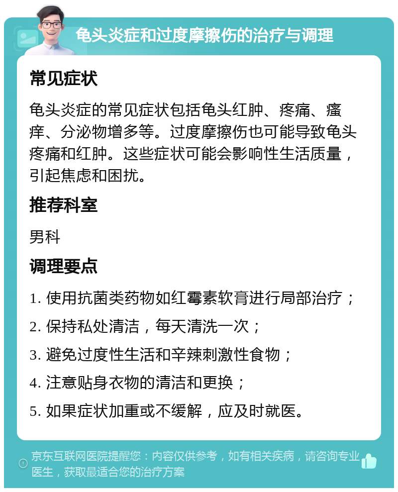 龟头炎症和过度摩擦伤的治疗与调理 常见症状 龟头炎症的常见症状包括龟头红肿、疼痛、瘙痒、分泌物增多等。过度摩擦伤也可能导致龟头疼痛和红肿。这些症状可能会影响性生活质量，引起焦虑和困扰。 推荐科室 男科 调理要点 1. 使用抗菌类药物如红霉素软膏进行局部治疗； 2. 保持私处清洁，每天清洗一次； 3. 避免过度性生活和辛辣刺激性食物； 4. 注意贴身衣物的清洁和更换； 5. 如果症状加重或不缓解，应及时就医。