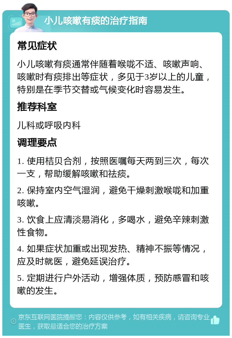 小儿咳嗽有痰的治疗指南 常见症状 小儿咳嗽有痰通常伴随着喉咙不适、咳嗽声响、咳嗽时有痰排出等症状，多见于3岁以上的儿童，特别是在季节交替或气候变化时容易发生。 推荐科室 儿科或呼吸内科 调理要点 1. 使用桔贝合剂，按照医嘱每天两到三次，每次一支，帮助缓解咳嗽和祛痰。 2. 保持室内空气湿润，避免干燥刺激喉咙和加重咳嗽。 3. 饮食上应清淡易消化，多喝水，避免辛辣刺激性食物。 4. 如果症状加重或出现发热、精神不振等情况，应及时就医，避免延误治疗。 5. 定期进行户外活动，增强体质，预防感冒和咳嗽的发生。