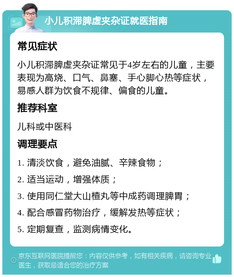 小儿积滞脾虚夹杂证就医指南 常见症状 小儿积滞脾虚夹杂证常见于4岁左右的儿童，主要表现为高烧、口气、鼻塞、手心脚心热等症状，易感人群为饮食不规律、偏食的儿童。 推荐科室 儿科或中医科 调理要点 1. 清淡饮食，避免油腻、辛辣食物； 2. 适当运动，增强体质； 3. 使用同仁堂大山楂丸等中成药调理脾胃； 4. 配合感冒药物治疗，缓解发热等症状； 5. 定期复查，监测病情变化。