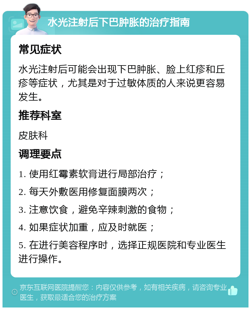 水光注射后下巴肿胀的治疗指南 常见症状 水光注射后可能会出现下巴肿胀、脸上红疹和丘疹等症状，尤其是对于过敏体质的人来说更容易发生。 推荐科室 皮肤科 调理要点 1. 使用红霉素软膏进行局部治疗； 2. 每天外敷医用修复面膜两次； 3. 注意饮食，避免辛辣刺激的食物； 4. 如果症状加重，应及时就医； 5. 在进行美容程序时，选择正规医院和专业医生进行操作。