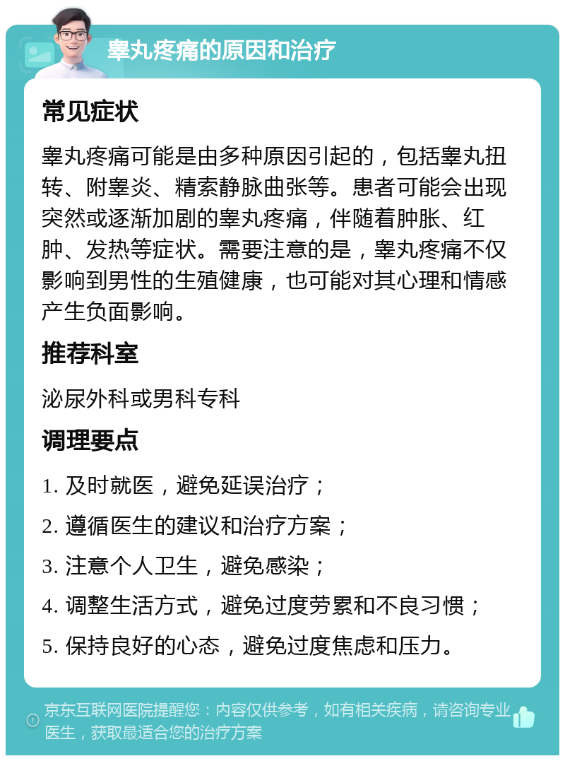 睾丸疼痛的原因和治疗 常见症状 睾丸疼痛可能是由多种原因引起的，包括睾丸扭转、附睾炎、精索静脉曲张等。患者可能会出现突然或逐渐加剧的睾丸疼痛，伴随着肿胀、红肿、发热等症状。需要注意的是，睾丸疼痛不仅影响到男性的生殖健康，也可能对其心理和情感产生负面影响。 推荐科室 泌尿外科或男科专科 调理要点 1. 及时就医，避免延误治疗； 2. 遵循医生的建议和治疗方案； 3. 注意个人卫生，避免感染； 4. 调整生活方式，避免过度劳累和不良习惯； 5. 保持良好的心态，避免过度焦虑和压力。