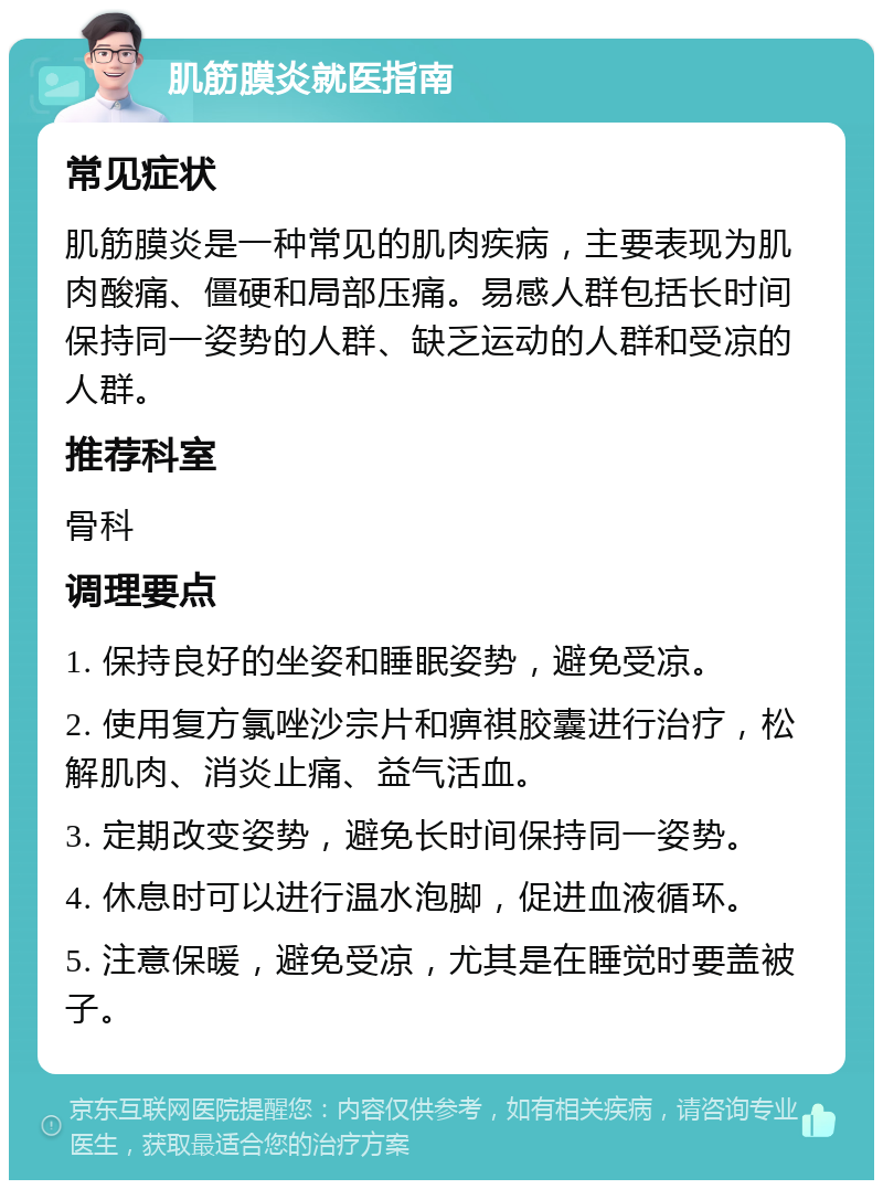 肌筋膜炎就医指南 常见症状 肌筋膜炎是一种常见的肌肉疾病，主要表现为肌肉酸痛、僵硬和局部压痛。易感人群包括长时间保持同一姿势的人群、缺乏运动的人群和受凉的人群。 推荐科室 骨科 调理要点 1. 保持良好的坐姿和睡眠姿势，避免受凉。 2. 使用复方氯唑沙宗片和痹祺胶囊进行治疗，松解肌肉、消炎止痛、益气活血。 3. 定期改变姿势，避免长时间保持同一姿势。 4. 休息时可以进行温水泡脚，促进血液循环。 5. 注意保暖，避免受凉，尤其是在睡觉时要盖被子。