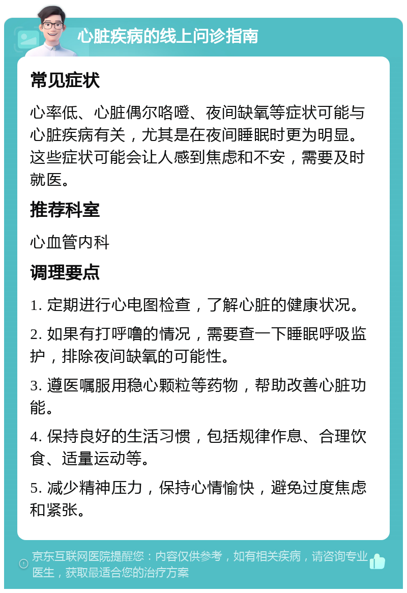 心脏疾病的线上问诊指南 常见症状 心率低、心脏偶尔咯噔、夜间缺氧等症状可能与心脏疾病有关，尤其是在夜间睡眠时更为明显。这些症状可能会让人感到焦虑和不安，需要及时就医。 推荐科室 心血管内科 调理要点 1. 定期进行心电图检查，了解心脏的健康状况。 2. 如果有打呼噜的情况，需要查一下睡眠呼吸监护，排除夜间缺氧的可能性。 3. 遵医嘱服用稳心颗粒等药物，帮助改善心脏功能。 4. 保持良好的生活习惯，包括规律作息、合理饮食、适量运动等。 5. 减少精神压力，保持心情愉快，避免过度焦虑和紧张。