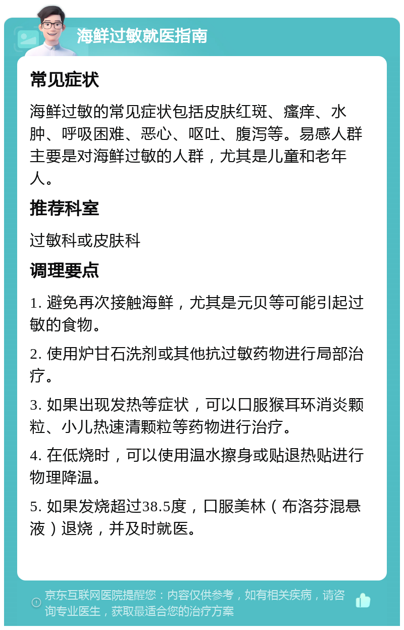 海鲜过敏就医指南 常见症状 海鲜过敏的常见症状包括皮肤红斑、瘙痒、水肿、呼吸困难、恶心、呕吐、腹泻等。易感人群主要是对海鲜过敏的人群，尤其是儿童和老年人。 推荐科室 过敏科或皮肤科 调理要点 1. 避免再次接触海鲜，尤其是元贝等可能引起过敏的食物。 2. 使用炉甘石洗剂或其他抗过敏药物进行局部治疗。 3. 如果出现发热等症状，可以口服猴耳环消炎颗粒、小儿热速清颗粒等药物进行治疗。 4. 在低烧时，可以使用温水擦身或贴退热贴进行物理降温。 5. 如果发烧超过38.5度，口服美林（布洛芬混悬液）退烧，并及时就医。