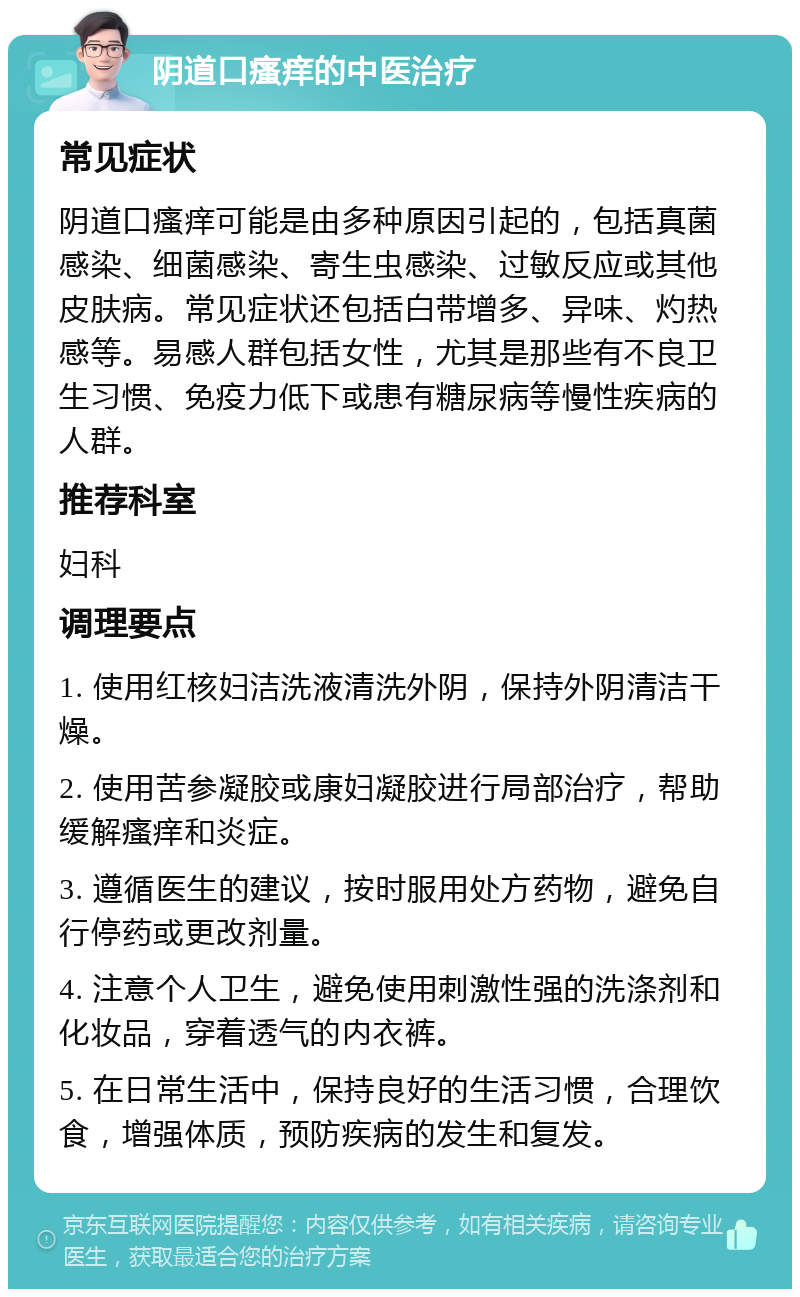 阴道口瘙痒的中医治疗 常见症状 阴道口瘙痒可能是由多种原因引起的，包括真菌感染、细菌感染、寄生虫感染、过敏反应或其他皮肤病。常见症状还包括白带增多、异味、灼热感等。易感人群包括女性，尤其是那些有不良卫生习惯、免疫力低下或患有糖尿病等慢性疾病的人群。 推荐科室 妇科 调理要点 1. 使用红核妇洁洗液清洗外阴，保持外阴清洁干燥。 2. 使用苦参凝胶或康妇凝胶进行局部治疗，帮助缓解瘙痒和炎症。 3. 遵循医生的建议，按时服用处方药物，避免自行停药或更改剂量。 4. 注意个人卫生，避免使用刺激性强的洗涤剂和化妆品，穿着透气的内衣裤。 5. 在日常生活中，保持良好的生活习惯，合理饮食，增强体质，预防疾病的发生和复发。