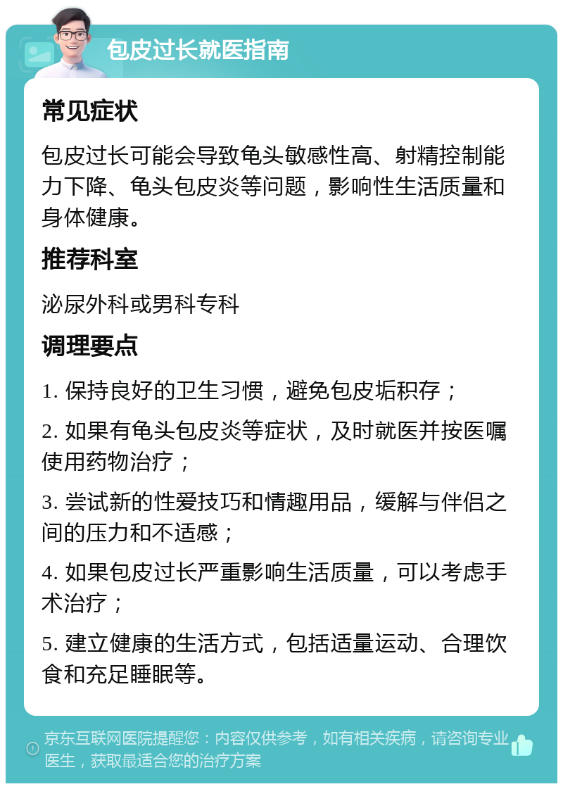 包皮过长就医指南 常见症状 包皮过长可能会导致龟头敏感性高、射精控制能力下降、龟头包皮炎等问题，影响性生活质量和身体健康。 推荐科室 泌尿外科或男科专科 调理要点 1. 保持良好的卫生习惯，避免包皮垢积存； 2. 如果有龟头包皮炎等症状，及时就医并按医嘱使用药物治疗； 3. 尝试新的性爱技巧和情趣用品，缓解与伴侣之间的压力和不适感； 4. 如果包皮过长严重影响生活质量，可以考虑手术治疗； 5. 建立健康的生活方式，包括适量运动、合理饮食和充足睡眠等。