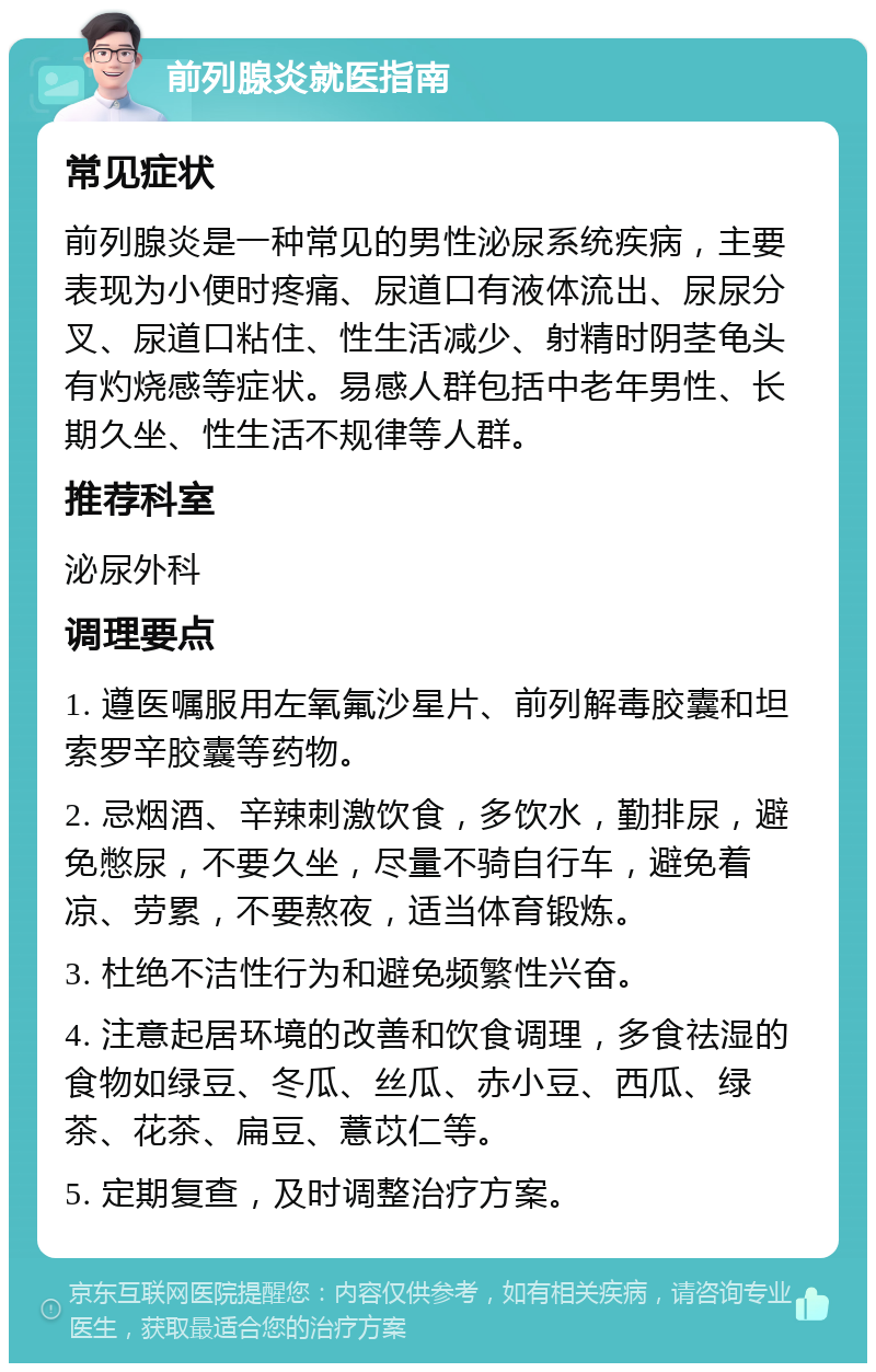 前列腺炎就医指南 常见症状 前列腺炎是一种常见的男性泌尿系统疾病，主要表现为小便时疼痛、尿道口有液体流出、尿尿分叉、尿道口粘住、性生活减少、射精时阴茎龟头有灼烧感等症状。易感人群包括中老年男性、长期久坐、性生活不规律等人群。 推荐科室 泌尿外科 调理要点 1. 遵医嘱服用左氧氟沙星片、前列解毒胶囊和坦索罗辛胶囊等药物。 2. 忌烟酒、辛辣刺激饮食，多饮水，勤排尿，避免憋尿，不要久坐，尽量不骑自行车，避免着凉、劳累，不要熬夜，适当体育锻炼。 3. 杜绝不洁性行为和避免频繁性兴奋。 4. 注意起居环境的改善和饮食调理，多食祛湿的食物如绿豆、冬瓜、丝瓜、赤小豆、西瓜、绿茶、花茶、扁豆、薏苡仁等。 5. 定期复查，及时调整治疗方案。