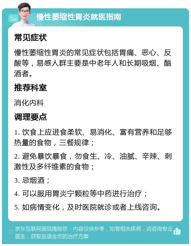 慢性萎缩性胃炎就医指南 常见症状 慢性萎缩性胃炎的常见症状包括胃痛、恶心、反酸等，易感人群主要是中老年人和长期吸烟、酗酒者。 推荐科室 消化内科 调理要点 1. 饮食上应进食柔软、易消化、富有营养和足够热量的食物，三餐规律； 2. 避免暴饮暴食，勿食生、冷、油腻、辛辣、刺激性及多纤维素的食物； 3. 忌烟酒； 4. 可以服用胃炎宁颗粒等中药进行治疗； 5. 如病情变化，及时医院就诊或者上线咨询。