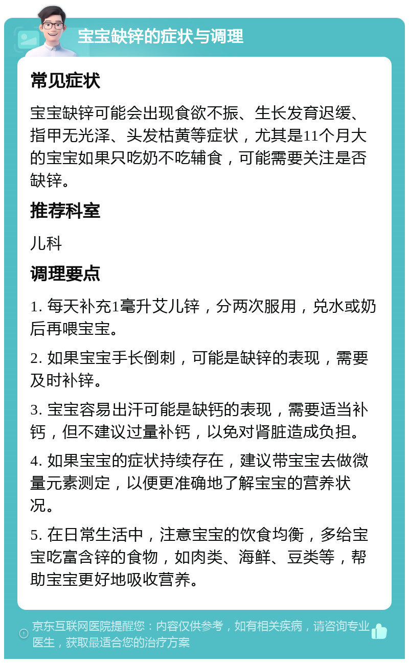 宝宝缺锌的症状与调理 常见症状 宝宝缺锌可能会出现食欲不振、生长发育迟缓、指甲无光泽、头发枯黄等症状，尤其是11个月大的宝宝如果只吃奶不吃辅食，可能需要关注是否缺锌。 推荐科室 儿科 调理要点 1. 每天补充1毫升艾儿锌，分两次服用，兑水或奶后再喂宝宝。 2. 如果宝宝手长倒刺，可能是缺锌的表现，需要及时补锌。 3. 宝宝容易出汗可能是缺钙的表现，需要适当补钙，但不建议过量补钙，以免对肾脏造成负担。 4. 如果宝宝的症状持续存在，建议带宝宝去做微量元素测定，以便更准确地了解宝宝的营养状况。 5. 在日常生活中，注意宝宝的饮食均衡，多给宝宝吃富含锌的食物，如肉类、海鲜、豆类等，帮助宝宝更好地吸收营养。