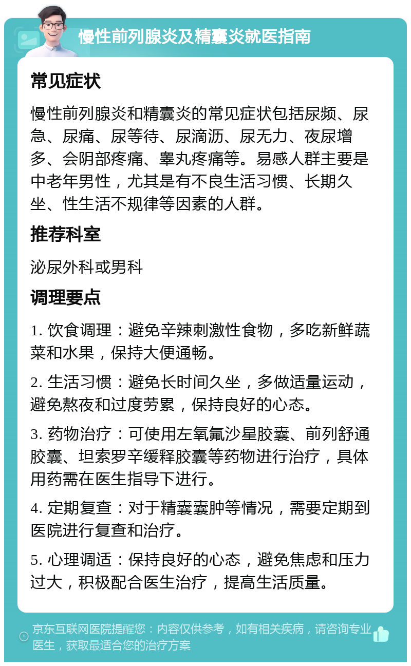 慢性前列腺炎及精囊炎就医指南 常见症状 慢性前列腺炎和精囊炎的常见症状包括尿频、尿急、尿痛、尿等待、尿滴沥、尿无力、夜尿增多、会阴部疼痛、睾丸疼痛等。易感人群主要是中老年男性，尤其是有不良生活习惯、长期久坐、性生活不规律等因素的人群。 推荐科室 泌尿外科或男科 调理要点 1. 饮食调理：避免辛辣刺激性食物，多吃新鲜蔬菜和水果，保持大便通畅。 2. 生活习惯：避免长时间久坐，多做适量运动，避免熬夜和过度劳累，保持良好的心态。 3. 药物治疗：可使用左氧氟沙星胶囊、前列舒通胶囊、坦索罗辛缓释胶囊等药物进行治疗，具体用药需在医生指导下进行。 4. 定期复查：对于精囊囊肿等情况，需要定期到医院进行复查和治疗。 5. 心理调适：保持良好的心态，避免焦虑和压力过大，积极配合医生治疗，提高生活质量。