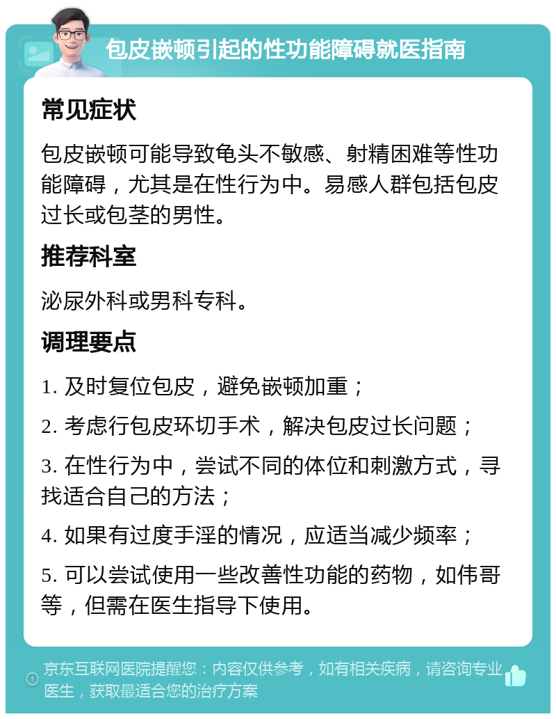 包皮嵌顿引起的性功能障碍就医指南 常见症状 包皮嵌顿可能导致龟头不敏感、射精困难等性功能障碍，尤其是在性行为中。易感人群包括包皮过长或包茎的男性。 推荐科室 泌尿外科或男科专科。 调理要点 1. 及时复位包皮，避免嵌顿加重； 2. 考虑行包皮环切手术，解决包皮过长问题； 3. 在性行为中，尝试不同的体位和刺激方式，寻找适合自己的方法； 4. 如果有过度手淫的情况，应适当减少频率； 5. 可以尝试使用一些改善性功能的药物，如伟哥等，但需在医生指导下使用。