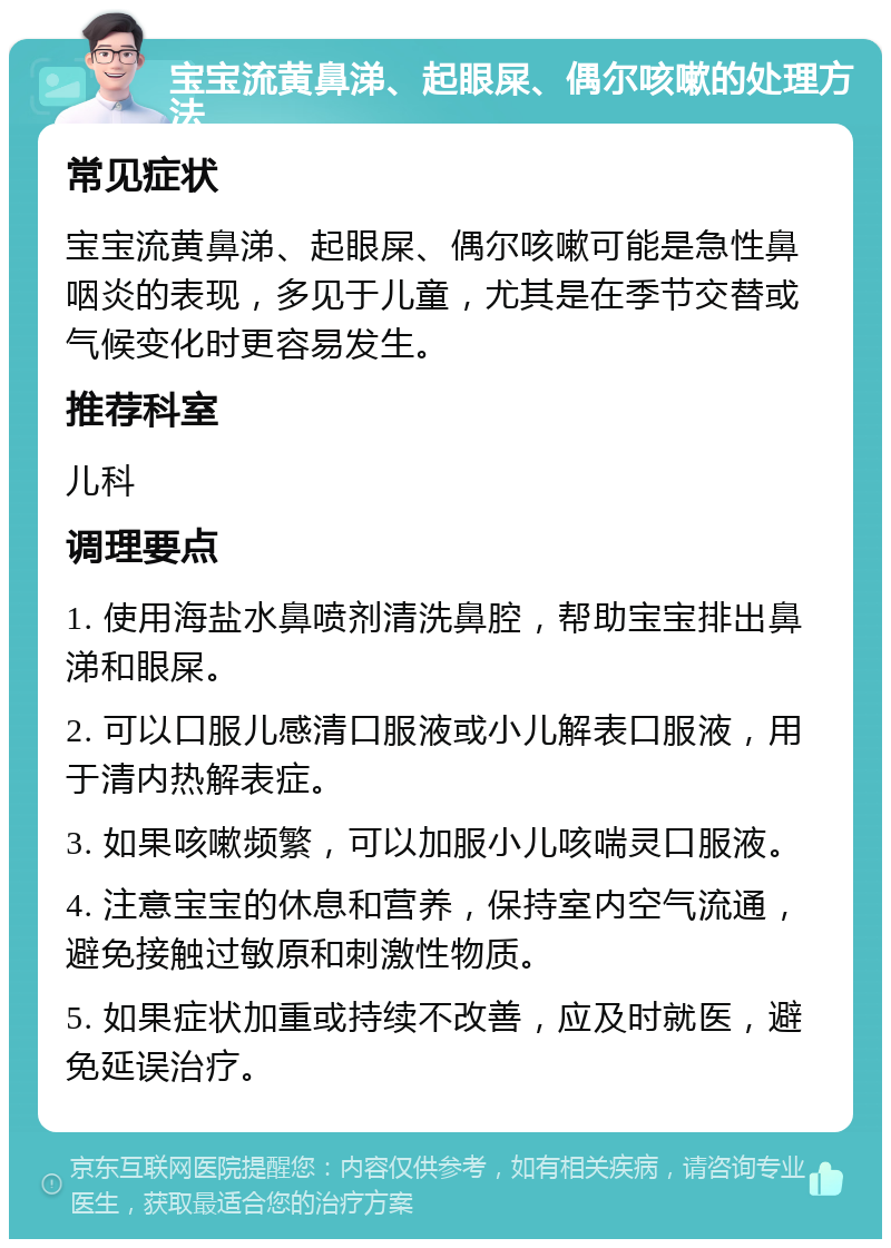 宝宝流黄鼻涕、起眼屎、偶尔咳嗽的处理方法 常见症状 宝宝流黄鼻涕、起眼屎、偶尔咳嗽可能是急性鼻咽炎的表现，多见于儿童，尤其是在季节交替或气候变化时更容易发生。 推荐科室 儿科 调理要点 1. 使用海盐水鼻喷剂清洗鼻腔，帮助宝宝排出鼻涕和眼屎。 2. 可以口服儿感清口服液或小儿解表口服液，用于清内热解表症。 3. 如果咳嗽频繁，可以加服小儿咳喘灵口服液。 4. 注意宝宝的休息和营养，保持室内空气流通，避免接触过敏原和刺激性物质。 5. 如果症状加重或持续不改善，应及时就医，避免延误治疗。