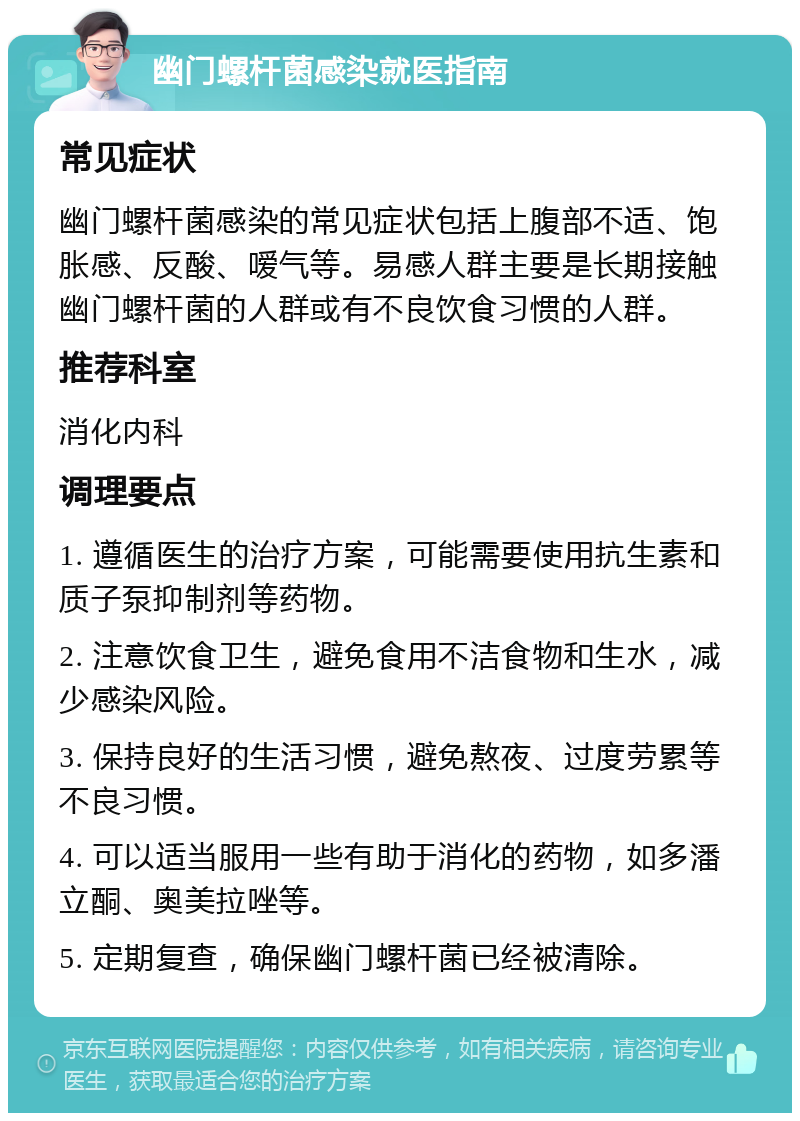 幽门螺杆菌感染就医指南 常见症状 幽门螺杆菌感染的常见症状包括上腹部不适、饱胀感、反酸、嗳气等。易感人群主要是长期接触幽门螺杆菌的人群或有不良饮食习惯的人群。 推荐科室 消化内科 调理要点 1. 遵循医生的治疗方案，可能需要使用抗生素和质子泵抑制剂等药物。 2. 注意饮食卫生，避免食用不洁食物和生水，减少感染风险。 3. 保持良好的生活习惯，避免熬夜、过度劳累等不良习惯。 4. 可以适当服用一些有助于消化的药物，如多潘立酮、奥美拉唑等。 5. 定期复查，确保幽门螺杆菌已经被清除。