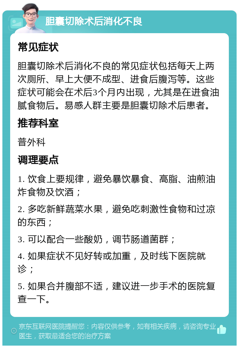 胆囊切除术后消化不良 常见症状 胆囊切除术后消化不良的常见症状包括每天上两次厕所、早上大便不成型、进食后腹泻等。这些症状可能会在术后3个月内出现，尤其是在进食油腻食物后。易感人群主要是胆囊切除术后患者。 推荐科室 普外科 调理要点 1. 饮食上要规律，避免暴饮暴食、高脂、油煎油炸食物及饮酒； 2. 多吃新鲜蔬菜水果，避免吃刺激性食物和过凉的东西； 3. 可以配合一些酸奶，调节肠道菌群； 4. 如果症状不见好转或加重，及时线下医院就诊； 5. 如果合并腹部不适，建议进一步手术的医院复查一下。