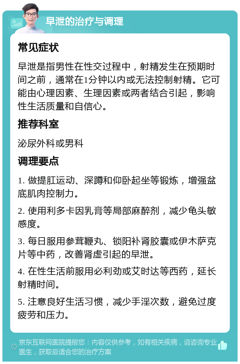 早泄的治疗与调理 常见症状 早泄是指男性在性交过程中，射精发生在预期时间之前，通常在1分钟以内或无法控制射精。它可能由心理因素、生理因素或两者结合引起，影响性生活质量和自信心。 推荐科室 泌尿外科或男科 调理要点 1. 做提肛运动、深蹲和仰卧起坐等锻炼，增强盆底肌肉控制力。 2. 使用利多卡因乳膏等局部麻醉剂，减少龟头敏感度。 3. 每日服用参茸鞭丸、锁阳补肾胶囊或伊木萨克片等中药，改善肾虚引起的早泄。 4. 在性生活前服用必利劲或艾时达等西药，延长射精时间。 5. 注意良好生活习惯，减少手淫次数，避免过度疲劳和压力。