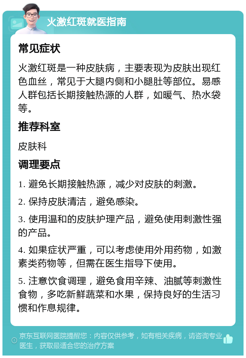 火激红斑就医指南 常见症状 火激红斑是一种皮肤病，主要表现为皮肤出现红色血丝，常见于大腿内侧和小腿肚等部位。易感人群包括长期接触热源的人群，如暖气、热水袋等。 推荐科室 皮肤科 调理要点 1. 避免长期接触热源，减少对皮肤的刺激。 2. 保持皮肤清洁，避免感染。 3. 使用温和的皮肤护理产品，避免使用刺激性强的产品。 4. 如果症状严重，可以考虑使用外用药物，如激素类药物等，但需在医生指导下使用。 5. 注意饮食调理，避免食用辛辣、油腻等刺激性食物，多吃新鲜蔬菜和水果，保持良好的生活习惯和作息规律。