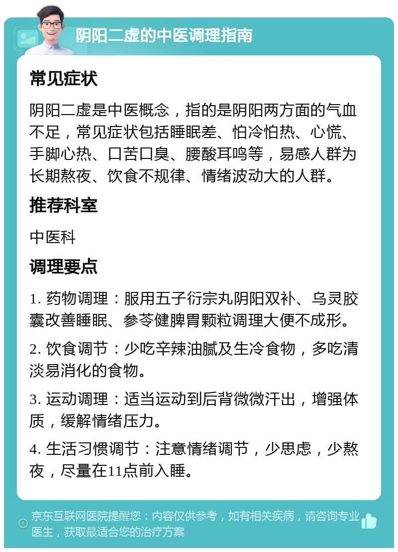 阴阳二虚的中医调理指南 常见症状 阴阳二虚是中医概念，指的是阴阳两方面的气血不足，常见症状包括睡眠差、怕冷怕热、心慌、手脚心热、口苦口臭、腰酸耳鸣等，易感人群为长期熬夜、饮食不规律、情绪波动大的人群。 推荐科室 中医科 调理要点 1. 药物调理：服用五子衍宗丸阴阳双补、乌灵胶囊改善睡眠、参苓健脾胃颗粒调理大便不成形。 2. 饮食调节：少吃辛辣油腻及生冷食物，多吃清淡易消化的食物。 3. 运动调理：适当运动到后背微微汗出，增强体质，缓解情绪压力。 4. 生活习惯调节：注意情绪调节，少思虑，少熬夜，尽量在11点前入睡。