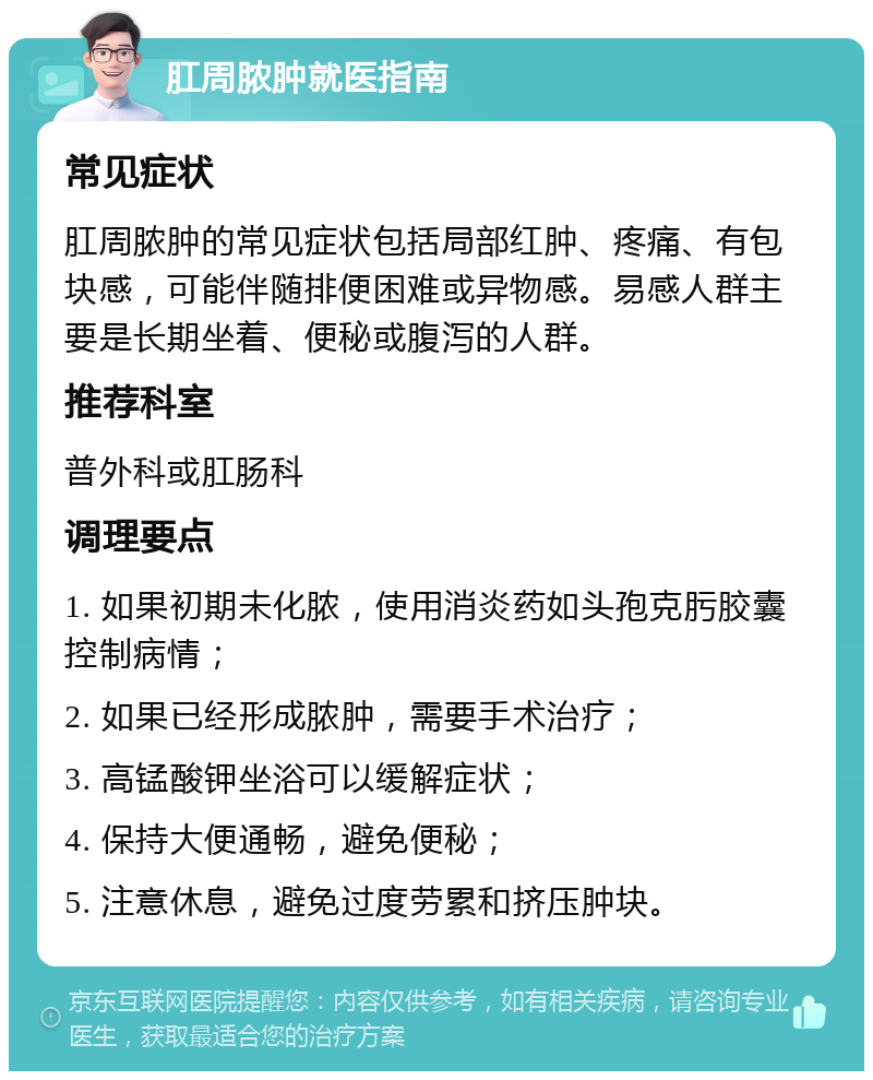 肛周脓肿就医指南 常见症状 肛周脓肿的常见症状包括局部红肿、疼痛、有包块感，可能伴随排便困难或异物感。易感人群主要是长期坐着、便秘或腹泻的人群。 推荐科室 普外科或肛肠科 调理要点 1. 如果初期未化脓，使用消炎药如头孢克肟胶囊控制病情； 2. 如果已经形成脓肿，需要手术治疗； 3. 高锰酸钾坐浴可以缓解症状； 4. 保持大便通畅，避免便秘； 5. 注意休息，避免过度劳累和挤压肿块。