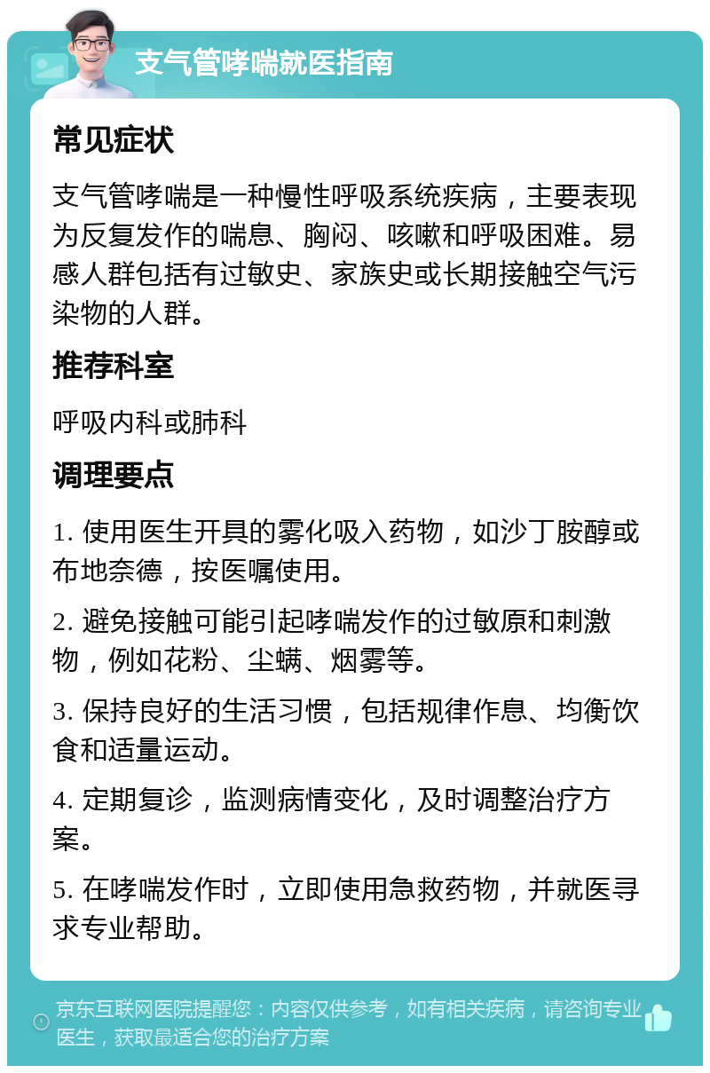 支气管哮喘就医指南 常见症状 支气管哮喘是一种慢性呼吸系统疾病，主要表现为反复发作的喘息、胸闷、咳嗽和呼吸困难。易感人群包括有过敏史、家族史或长期接触空气污染物的人群。 推荐科室 呼吸内科或肺科 调理要点 1. 使用医生开具的雾化吸入药物，如沙丁胺醇或布地奈德，按医嘱使用。 2. 避免接触可能引起哮喘发作的过敏原和刺激物，例如花粉、尘螨、烟雾等。 3. 保持良好的生活习惯，包括规律作息、均衡饮食和适量运动。 4. 定期复诊，监测病情变化，及时调整治疗方案。 5. 在哮喘发作时，立即使用急救药物，并就医寻求专业帮助。