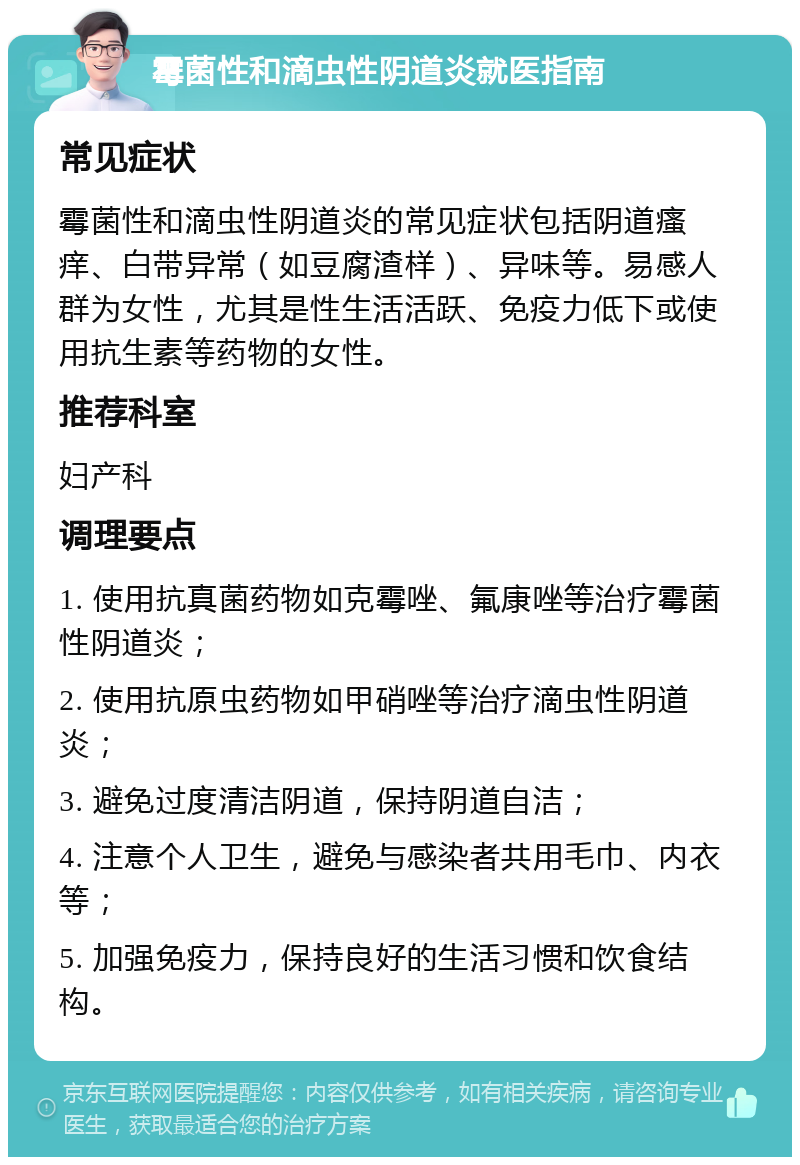 霉菌性和滴虫性阴道炎就医指南 常见症状 霉菌性和滴虫性阴道炎的常见症状包括阴道瘙痒、白带异常（如豆腐渣样）、异味等。易感人群为女性，尤其是性生活活跃、免疫力低下或使用抗生素等药物的女性。 推荐科室 妇产科 调理要点 1. 使用抗真菌药物如克霉唑、氟康唑等治疗霉菌性阴道炎； 2. 使用抗原虫药物如甲硝唑等治疗滴虫性阴道炎； 3. 避免过度清洁阴道，保持阴道自洁； 4. 注意个人卫生，避免与感染者共用毛巾、内衣等； 5. 加强免疫力，保持良好的生活习惯和饮食结构。