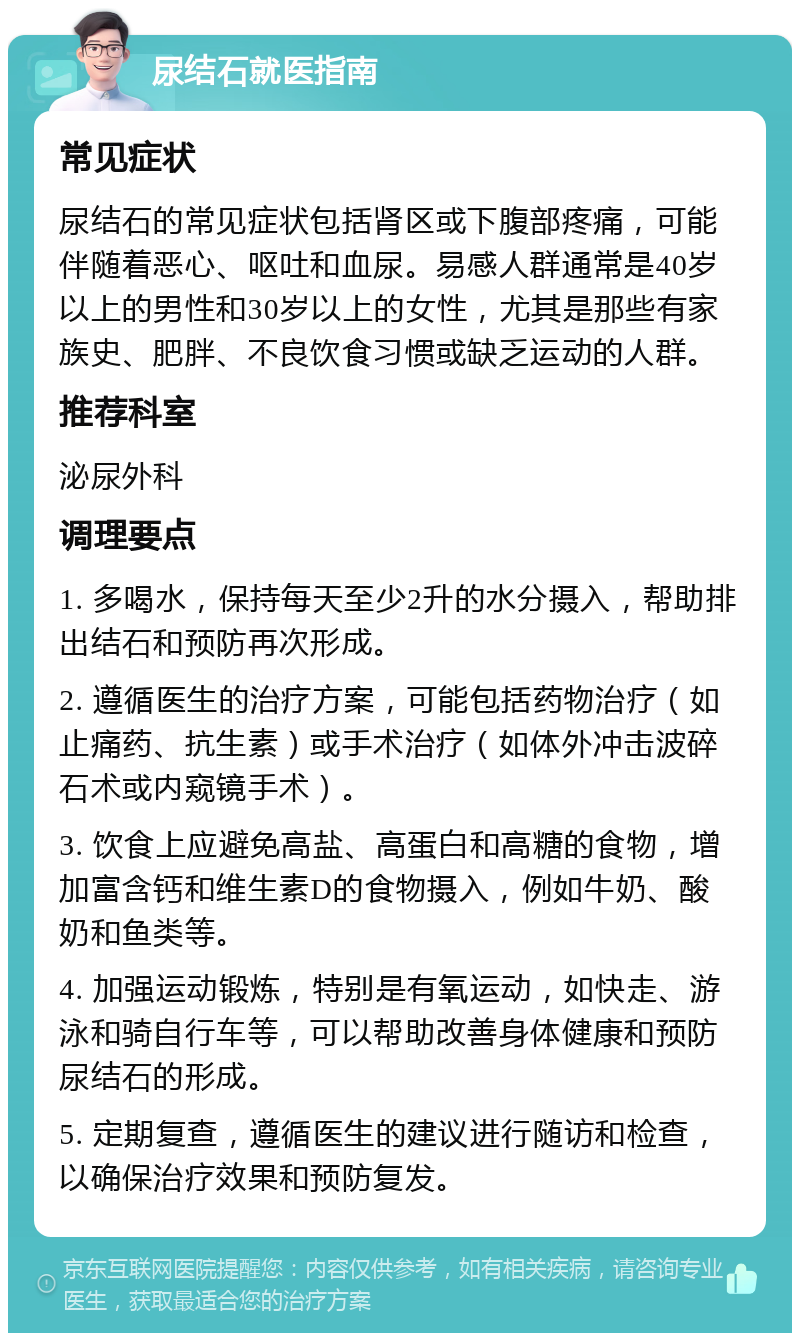 尿结石就医指南 常见症状 尿结石的常见症状包括肾区或下腹部疼痛，可能伴随着恶心、呕吐和血尿。易感人群通常是40岁以上的男性和30岁以上的女性，尤其是那些有家族史、肥胖、不良饮食习惯或缺乏运动的人群。 推荐科室 泌尿外科 调理要点 1. 多喝水，保持每天至少2升的水分摄入，帮助排出结石和预防再次形成。 2. 遵循医生的治疗方案，可能包括药物治疗（如止痛药、抗生素）或手术治疗（如体外冲击波碎石术或内窥镜手术）。 3. 饮食上应避免高盐、高蛋白和高糖的食物，增加富含钙和维生素D的食物摄入，例如牛奶、酸奶和鱼类等。 4. 加强运动锻炼，特别是有氧运动，如快走、游泳和骑自行车等，可以帮助改善身体健康和预防尿结石的形成。 5. 定期复查，遵循医生的建议进行随访和检查，以确保治疗效果和预防复发。