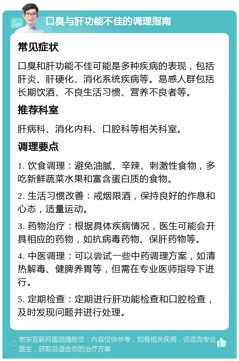 口臭与肝功能不佳的调理指南 常见症状 口臭和肝功能不佳可能是多种疾病的表现，包括肝炎、肝硬化、消化系统疾病等。易感人群包括长期饮酒、不良生活习惯、营养不良者等。 推荐科室 肝病科、消化内科、口腔科等相关科室。 调理要点 1. 饮食调理：避免油腻、辛辣、刺激性食物，多吃新鲜蔬菜水果和富含蛋白质的食物。 2. 生活习惯改善：戒烟限酒，保持良好的作息和心态，适量运动。 3. 药物治疗：根据具体疾病情况，医生可能会开具相应的药物，如抗病毒药物、保肝药物等。 4. 中医调理：可以尝试一些中药调理方案，如清热解毒、健脾养胃等，但需在专业医师指导下进行。 5. 定期检查：定期进行肝功能检查和口腔检查，及时发现问题并进行处理。