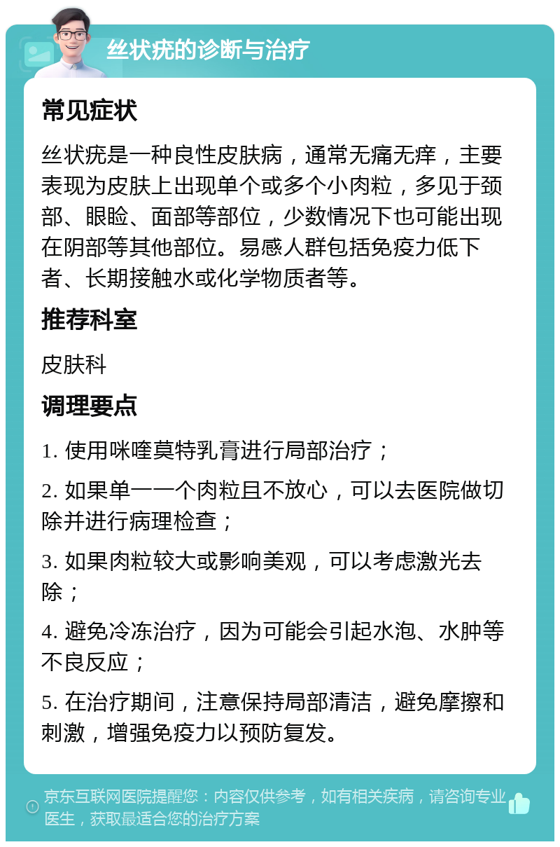 丝状疣的诊断与治疗 常见症状 丝状疣是一种良性皮肤病，通常无痛无痒，主要表现为皮肤上出现单个或多个小肉粒，多见于颈部、眼睑、面部等部位，少数情况下也可能出现在阴部等其他部位。易感人群包括免疫力低下者、长期接触水或化学物质者等。 推荐科室 皮肤科 调理要点 1. 使用咪喹莫特乳膏进行局部治疗； 2. 如果单一一个肉粒且不放心，可以去医院做切除并进行病理检查； 3. 如果肉粒较大或影响美观，可以考虑激光去除； 4. 避免冷冻治疗，因为可能会引起水泡、水肿等不良反应； 5. 在治疗期间，注意保持局部清洁，避免摩擦和刺激，增强免疫力以预防复发。