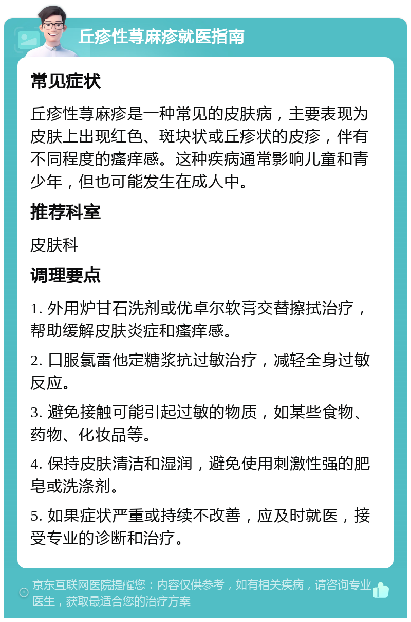 丘疹性荨麻疹就医指南 常见症状 丘疹性荨麻疹是一种常见的皮肤病，主要表现为皮肤上出现红色、斑块状或丘疹状的皮疹，伴有不同程度的瘙痒感。这种疾病通常影响儿童和青少年，但也可能发生在成人中。 推荐科室 皮肤科 调理要点 1. 外用炉甘石洗剂或优卓尔软膏交替擦拭治疗，帮助缓解皮肤炎症和瘙痒感。 2. 口服氯雷他定糖浆抗过敏治疗，减轻全身过敏反应。 3. 避免接触可能引起过敏的物质，如某些食物、药物、化妆品等。 4. 保持皮肤清洁和湿润，避免使用刺激性强的肥皂或洗涤剂。 5. 如果症状严重或持续不改善，应及时就医，接受专业的诊断和治疗。