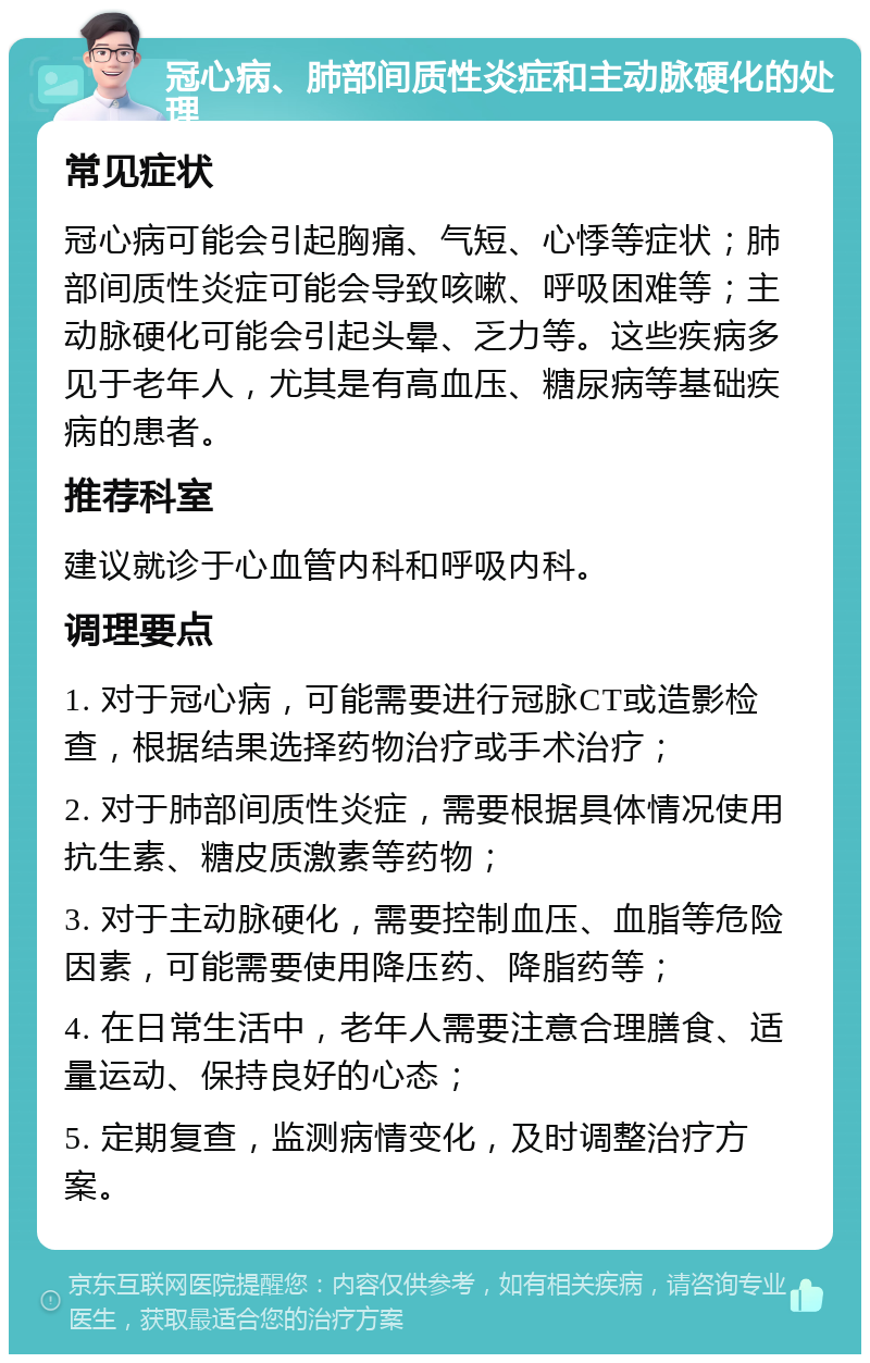 冠心病、肺部间质性炎症和主动脉硬化的处理 常见症状 冠心病可能会引起胸痛、气短、心悸等症状；肺部间质性炎症可能会导致咳嗽、呼吸困难等；主动脉硬化可能会引起头晕、乏力等。这些疾病多见于老年人，尤其是有高血压、糖尿病等基础疾病的患者。 推荐科室 建议就诊于心血管内科和呼吸内科。 调理要点 1. 对于冠心病，可能需要进行冠脉CT或造影检查，根据结果选择药物治疗或手术治疗； 2. 对于肺部间质性炎症，需要根据具体情况使用抗生素、糖皮质激素等药物； 3. 对于主动脉硬化，需要控制血压、血脂等危险因素，可能需要使用降压药、降脂药等； 4. 在日常生活中，老年人需要注意合理膳食、适量运动、保持良好的心态； 5. 定期复查，监测病情变化，及时调整治疗方案。